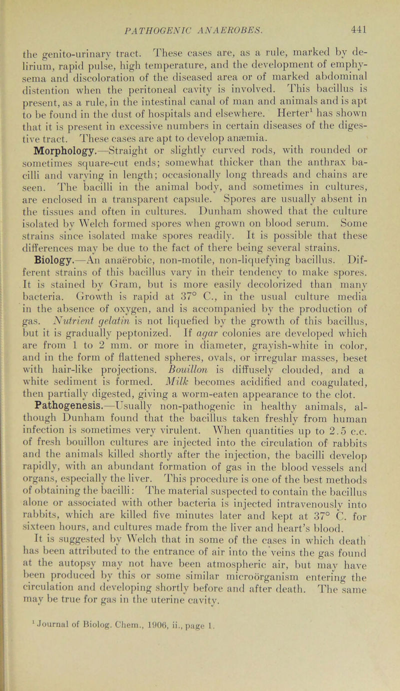 the genitourinary tract. These cases are, as a rule, marked by de- lirium, rapid pulse, high temperature, and the development of emphy- sema and discoloration of the diseased area or of marked abdominal distention when the peritoneal cavity is involved. This bacillus is present, as a rule, in the intestinal canal of man and animals and is apt to be found in the dust of hospitals and elsewhere. Herter1 has shown that it is present in excessive numbers in certain diseases of the diges- tive tract. These cases are apt to develop anaemia. Morphology.—Straight or slightly curved rods, with rounded or sometimes square-cut ends; somewhat thicker than the anthrax ba- cilli and varying in length; occasionally long threads and chains are seen. The bacilli in the animal body, and sometimes in cultures, are enclosed in a transparent capsule. Spores are usually absent in the tissues and often in cultures. Dunham showed that the culture isolated bv Welch formed spores when grown on blood serum. Some strains since isolated make spores readily. It is possible that these differences may be due to the fact of there being several strains. Biology.—An anaerobic, non-motile, non-liquefying bacillus. Dif- ferent strains of this bacillus vary in their tendency to make spores. It is stained by Gram, but is more easily decolorized than many bacteria. Growth is rapid at 37° C., in the usual culture media in the absence of oxygen, and is accompanied by the production of gas. Nutrient gelatin is not liquefied by the growth of this bacillus, but it is gradually peptonized. If agar colonies are developed which are from 1 to 2 mm. or more in diameter, grayish-white in color, and in the form of flattened spheres, ovals, or irregular masses, beset with hair-like projections. Bouillon is diffusely clouded, and a white sediment is formed. Milk becomes acidified and coagulated, then partially digested, giving a worm-eaten appearance to the clot. Pathogenesis.—Usually non-pathogenic in healthy animals, al- though Dunham found that the bacillus taken freshly from human infection is sometimes very virulent. When quantities up to 2.5 c.c. of fresh bouillon cultures are injected into the circulation of rabbits and the animals killed shortly after the injection, the bacilli develop rapidly, with an abundant formation of gas in the blood vessels and organs, especially the liver. This procedure is one of the best methods of obtaining the bacilli: The material suspected to contain the bacillus alone or associated with other bacteria is injected intravenously into rabbits, which are killed five minutes later and kept at 37° C. for sixteen hours, and cultures made from the liver and heart’s blood. It is suggested by Welch that in some of the cases in which death has been attributed to the entrance of air into the veins the gas found at the autopsy may not have been atmospheric air, but may have been produced by this or some similar microorganism entering the circulation and developing shortly before and after death. The same may be true for gas in the uterine cavity. 'Journal of Biolog. Chem., 1906, ii., page 1.