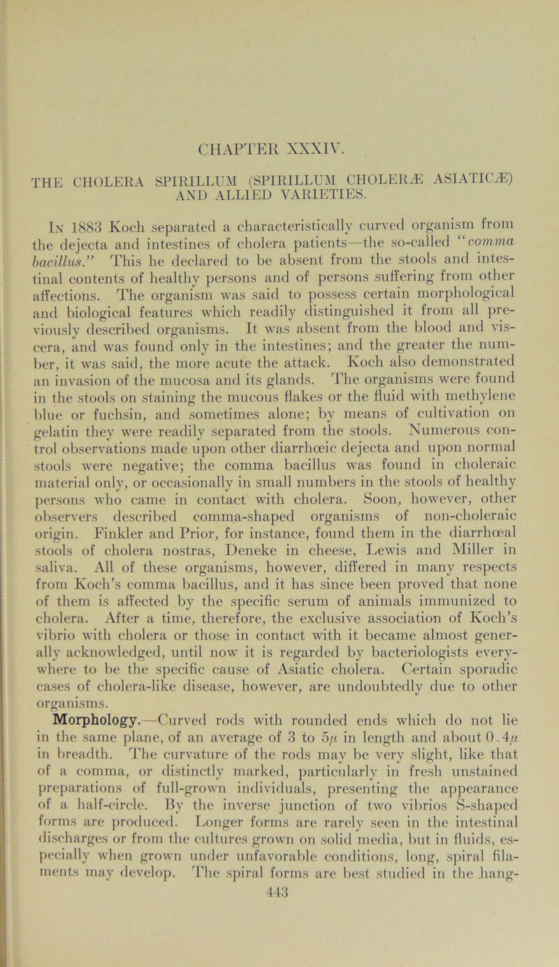 CHAPTER XXXIV. THE CHOLERA SPIRILLUM (SPIRILLUM CHOLERAE ASIATIC,®) AND ALLIED VARIETIES. In 1883 Koch separated a characteristically curved organism from the dejecta and intestines of cholera patients—the so-called “comma bacillus.” This he declared to be absent from the stools and intes- tinal contents of healthy persons and of persons suffering from other affections. The organism was said to possess certain morphological and biological features which readily distinguished it from all pre- viously described organisms. It was absent from the blood and vis- cera, and was found only in the intestines; and the greater the num- ber, it was said, the more acute the attack. Koch also demonstrated an invasion of the mucosa and its glands. The organisms were found in the stools on staining the mucous flakes or the fluid with methylene blue or fuchsin, and sometimes alone; by means of cultivation on gelatin they were readily separated from the stools. Numerous con- trol observations made upon other diarrhceic dejecta and upon normal stools were negative; the comma bacillus was found in choleraic material only, or occasionally in small numbers in the stools of healthy persons who came in contact with cholera. Soon, however, other observers described comma-shaped organisms of non-choleraic origin. Finkler and Prior, for instance, found them in the diarrhceal stools of cholera nostras, Deneke in cheese, Lewis and Miller in saliva. All of these organisms, however, differed in many respects from Koch’s comma bacillus, and it has since been proved that none of them is affected by the specific serum of animals immunized to cholera. After a time, therefore, the exclusive association of Koch’s vibrio with cholera or those in contact with it became almost gener- ally acknowledged, until now it is regarded by bacteriologists every- where to be the specific cause of Asiatic cholera. Certain sporadic cases of cholera-like disease, however, are undoubtedly due to other organisms. Morphology.—Curved rods with rounded ends which do not lie in the same plane, of an average of 3 to 5// in length and about 0.4// in breadth. The curvature of the rods may be very slight, like that of a comma, or distinctly marked, particularly in fresh unstained preparations of full-grown individuals, presenting the appearance of a half-circle. By the inverse junction of two vibrios S-shaped forms are produced. Longer forms are rarely seen in the intestinal discharges or from the cultures grown on solid media, but in fluids, es- pecially when grown under unfavorable conditions, long, spiral fila- ments may develop. The spiral forms are best studied in the hang-