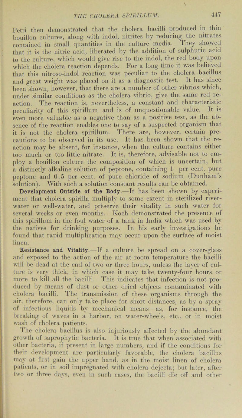 Petri then demonstrated that the cholera bacilli produced in thin bouillon cultures, along with indol, nitrites by reducing the nitrates contained in small quantities in the culture media. They showed that it is the nitric acid, liberated by the addition of sulphuric acid to the culture, which would give rise to the indol, the red body upon which the cholera reaction depends. For a long time it was believed that this nitroso-indol reaction was peculiar to the cholera bacillus and great weight was placed on it as a diagnostic test. It has since been shown, however, that there are a number of other vibrios which, under similar conditions as the cholera vibrio, give the same red re- action. The reaction is, nevertheless, a constant and characteristic peculiarity of this spirillum and is of unquestionable value. It is even more valuable as a negative than as a positive test, as the ab- sence of the reaction enables one to say of a suspected organism that it is not the cholera spirillum. There are, however, certain pre- cautions to be observed in its use. It has been shown that the re- action may be absent, for instance, when the culture contains either too much or too little nitrate. It is, therefore, advisable not to em- ploy a bouillon culture the composition of which is uncertain, but a distinctly alkaline solution of peptone, containing 1 per cent, pure peptone and 0.5 per cent, of pure chloride of sodium (Dunham’s solution). With such a solution constant results can be obtained. Development Outside of the Body.—It has been shown by experi- ment that cholera spirilla multiply to some extent in sterilized river- water or well-water, and preserve their vitality in such water for several weeks or even months. Koch demonstrated the presence of this spirillum in the foul water of a tank in India which was used by the natives for drinking purposes. In his early investigations he found that rapid multiplication may occur upon the surface of moist linen. Resistance and Vitality.—If a culture be spread on a cover-glass and exposed to the action of the air at room temperature the bacilli will be dead at the end of two or three hours, unless the layer of cul- ture is very thick, in which case it may take twenty-four hours or more to kill all the bacilli. This indicates that infection is not pro- duced by means of dust or other dried objects contaminated with cholera bacilli. The transmission of these organisms through the air, therefore, can only take place for short distances, as by a spray of infectious liquids by mechanical means—as, for instance, the breaking of waves in a harbor, on water-wheels, etc., or in moist wash of cholera patients. The cholera bacillus is also injuriously affected by the abundant growth of saprophytic bacteria. It is true that when associated with other bacteria, if present in large numbers, and if the conditions for their development are particularly favorable, the cholera bacillus may at first gain the upper hand, as in the moist linen of cholera patients, or in soil impregnated with cholera dejecta; but later, after two or three days, even in such cases, the bacilli die off and other