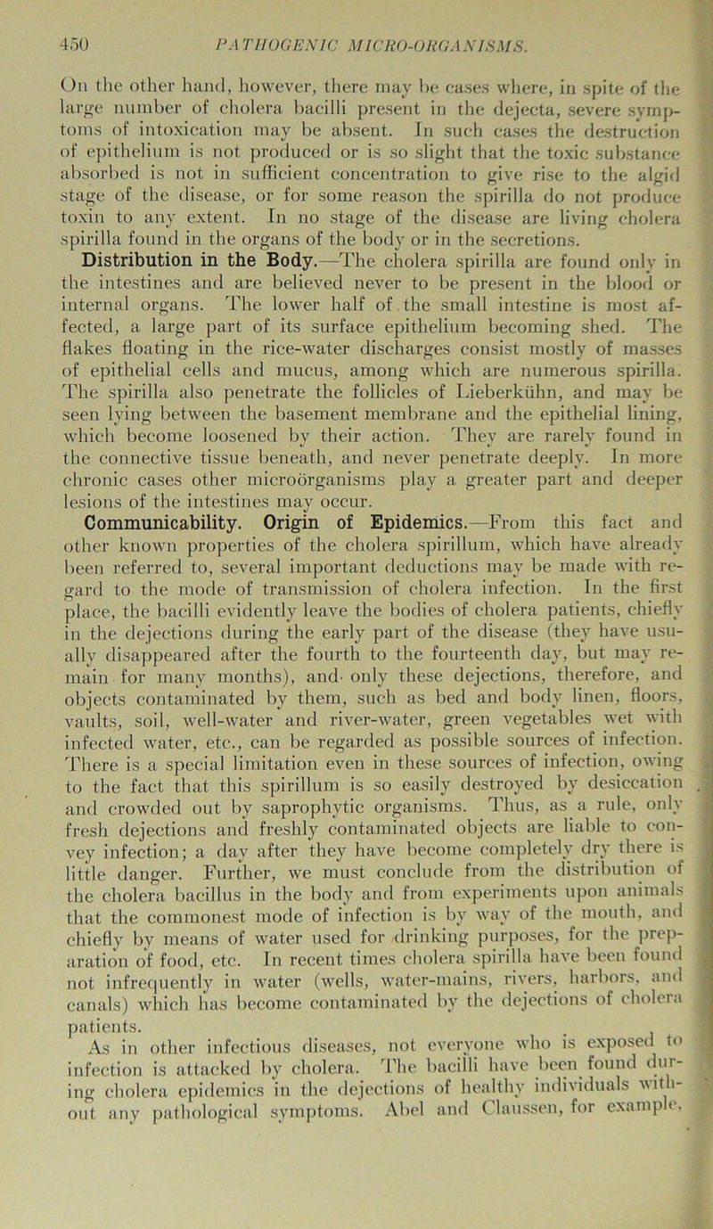 On the other hand, however, there may be cases where, in spite of the large number of cholera bacilli present in the dejecta, severe symp- toms of intoxication may be absent. In such cases the destruction of epithelium is not produced or is so slight that the toxic substance absorbed is not in sufficient concentration to give rise to the algid stage of the disease, or for some reason the spirilla do not produce toxin to any extent. In no stage of the disease are living cholera spirilla found in the organs of the body or in the secretions. Distribution in the Body.—The cholera spirilla are found only in the intestines and are believed never to be present in the blood or internal organs. The lower half of the small intestine is most af- fected, a large part of its surface epithelium becoming shed. The flakes floating in the rice-water discharges consist mostly of masses of epithelial cells and mucus, among which are numerous spirilla. The spirilla also penetrate the follicles of Lieberkiihn, and may be seen lying between the basement membrane and the epithelial lining, which become loosened by their action. They are rarely found in the connective tissue beneath, and never penetrate deeply. In more chronic cases other microorganisms play a greater part and deeper lesions of the intestines may occur. Communicability. Origin of Epidemics.—From this fact and other known properties of the cholera spirillum, which have already been referred to, several important deductions may be made with re- gard to the mode of transmission of cholera infection. In the first place, the bacilli evidently leave the bodies of cholera patients, chiefly in the dejections during the early part of the disease (they have usu- ally disappeared after the fourth to the fourteenth day, but may re- main for many months), and' only these dejections, therefore, and objects contaminated by them, such as bed and body linen, floors, vaults, soil, well-water and river-water, green vegetables wet with infected water, etc., can be regarded as possible sources of infection. There is a special limitation even in these sources of infection, owing to the fact that this spirillum is so easily destroyed by desiccation and crowded out by saprophytic organisms. Thus, as a rule, only fresh dejections and freshly contaminated objects are liable to con- vey infection; a day after they have become completely dry there is little danger. Further, we must conclude from the distribution of the cholera bacillus in the body and from experiments upon animals that the commonest mode of infection is bv way of the mouth, and chiefly by means of water used for /drinking purposes, for the prep- aration of food, etc. In recent times cholera spirilla have been found not infrequently in water (wells, water-mains, rivers, harbors, and canals) which has become contaminated by the dejections of cholera patients. As in other infectious diseases, not everyone who is exposed to infection is attacked by cholera. The bacilli have been found dm ing cholera epidemics in the dejections of healthy individuals with- out any pathological symptoms. Abel and C laussen, for examp <,