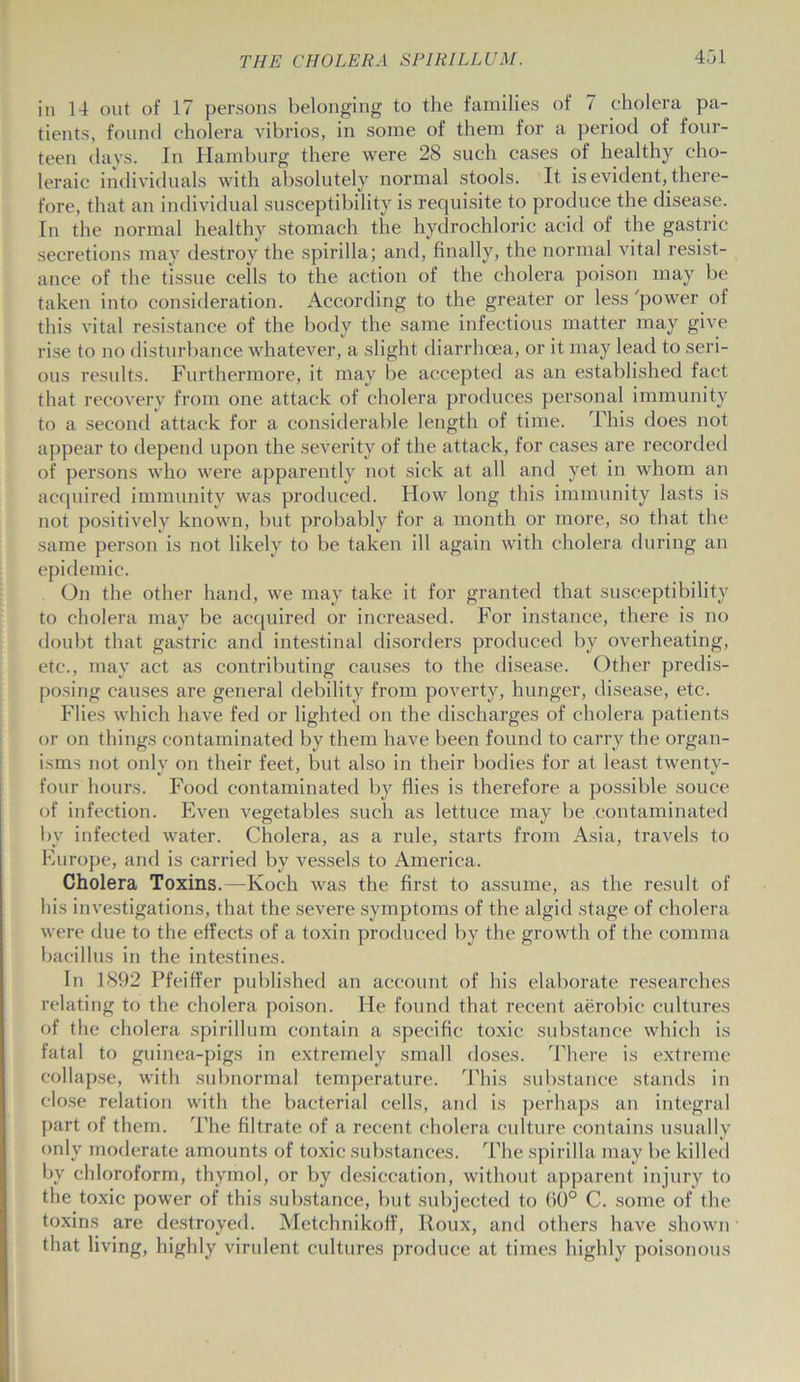 in 14 out of 17 persons belonging to the families of 7 cholera pa- tients, found cholera vibrios, in some of them for a period of four- teen days. In Hamburg there were 28 such cases of healthy cho- leraic individuals with absolutely normal stools. It is evident, there- fore, that an individual susceptibility is requisite to produce the disease. In the normal healthy stomach the hydrochloric acid of the gastric secretions may destroy the spirilla; and, finally, the normal vital resist- ance of the tissue cells to the action of the cholera poison may be taken into consideration. According to the greater or less 'power of this vital resistance of the body the same infectious matter may give rise to no disturbance whatever, a slight diarrhoea, or it may lead to seri- ous results. Furthermore, it may be accepted as an established fact that recovery from one attack of cholera produces personal immunity to a second attack for a considerable length of time. This does not appear to depend upon the severity of the attack, for cases are recorded of persons who were apparently not sick at all and yet in whom an acquired immunity was produced. How long this immunity lasts is not positively known, but probably for a month or more, so that the same person is not likely to be taken ill again with cholera during an epidemic. On the other hand, we may take it for granted that susceptibility to cholera may be acquired or increased. For instance, there is no doubt that gastric and intestinal disorders produced by overheating, etc., may act as contributing causes to the disease. Other predis- posing causes are general debility from poverty, hunger, disease, etc. Flies which have fed or lighted on the discharges of cholera patients or on things contaminated by them have been found to carry the organ- isms not only on their feet, but also in their bodies for at least twenty- four hours. Food contaminated by flies is therefore a possible souee of infection. Even vegetables such as lettuce may be contaminated by infected water. Cholera, as a rule, starts from Asia, travels to Europe, and is carried by vessels to America. Cholera Toxins.—Koch was the first to assume, as the result of his investigations, that the severe symptoms of the algid stage of cholera were due to the effects of a toxin produced by the growth of the comma bacillus in the intestines. In 1892 Pfeiffer published an account of his elaborate researches relating to the cholera poison. He found that recent aerobic cultures of the cholera spirillum contain a specific toxic substance which is fatal to guinea-pigs in extremely small doses. There is extreme collapse, with subnormal temperature. This substance stands in close relation with the bacterial cells, and is perhaps an integral part of them. The filtrate of a recent cholera culture contains usually only moderate amounts of toxic substances. The spirilla may be killed by chloroform, thymol, or by desiccation, without apparent injury to the toxic power of this substance, but subjected to 60° C. some of the toxins are destroyed. Metchnikoff, Roux, and others have shown that living, highly virulent cultures produce at times highly poisonous