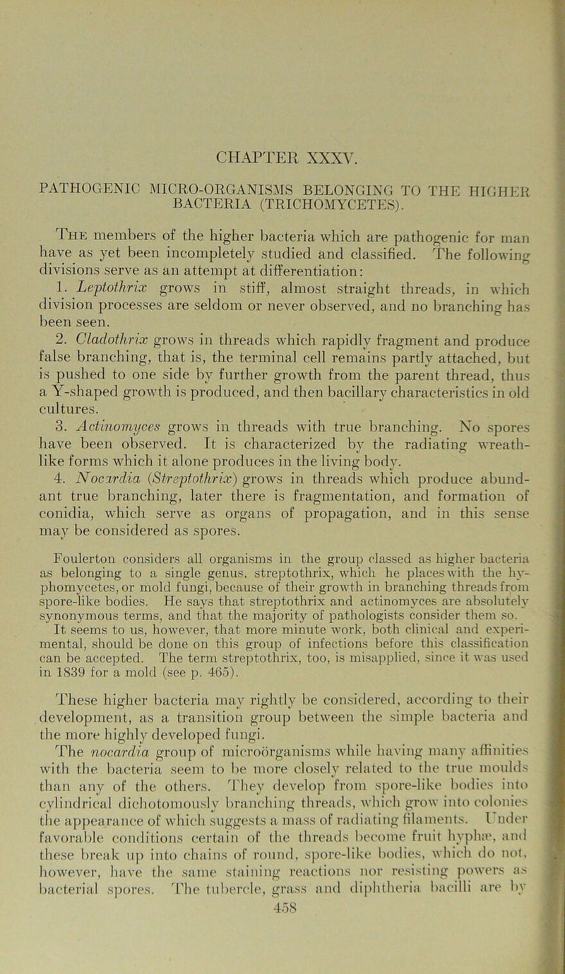 CHAPTER XXXV. PATHOGENIC MICRO-ORGANISMS BELONGING TO THE HIGHER BACTERIA (TRICHOMYCETES). The members of the higher bacteria which are pathogenic for man have as yet been incompletely studied and classified. The following divisions serve as an attempt at differentiation: 1. Leptothrix grows in stiff, almost straight threads, in which division processes are seldom or never observed, and no branching has been seen. 2. Cladothrix grows in threads which rapidly fragment and produce false branching, that is, the terminal cell remains partly attached, but is pushed to one side by further growth from the parent thread, thus a Y-shaped growth is produced, and then bacillary characteristics in old cultures. 3. Actinomyces grows in threads with true branching. No spores have been observed. It is characterized by the radiating wreath- like forms which it alone produces in the living body. 4. Nocirdia (Streptothrix) grows in threads which produce abund- ant true branching, later there is fragmentation, and formation of conidia, which serve as organs of propagation, and in this sense may be considered as spores. Foulerton considers all organisms in the group classed as higher bacteria as belonging to a single genus, streptothrix, which he places with the hy- phomycetes, or mold fungi, because of their growth in branching threads from spore-like bodies. He says that streptothrix and actinomyces are absolutely synonymous terms, and that the majority of pathologists consider them so. It seems to us, however, that more minute work, both clinical and experi- mental, should be done on this group of infections before this classification can be accepted. The term streptothrix, too, is misapplied, since it was used in 1839 for a mold (see p. 465). These higher bacteria may rightly be considered, according to their development, as a transition group between the simple bacteria and the more highly developed fungi. The nocardia group of microorganisms while having many affinities with the bacteria seem to be more closely related to the true moulds than any of the others. They develop from spore-like bodies into cylindrical dichotomously branching threads, which grow into colonies the appearance of which .suggests a mass of radiating filaments. I nder favorable conditions certain of the threads become fruit hyphae, and these break up into chains of round, spore-like bodies, which do not, however, have the same staining reactions nor resisting powers as bacterial spores. The tubercle, grass and diphtheria bacilli are by
