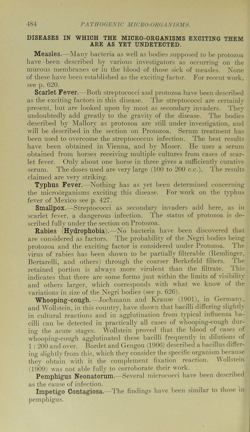 DISEASES IN WHICH THE MICRO-ORGANISMS EXCITING THEM ARE AS YET UNDETECTED. Measles.—Many bacteria as well as bodies supposed to be protozoa have been described by various investigators as occurring on the mucous membranes or in the blood of those sick of measles. None of these have been established as the exciting factor. For recent work, see p. 620. Scarlet Fever.—Both streptococci and protozoa have been described as the exciting factors in this disease. The streptococci are certainly present, but are looked upon by most as secondary invaders. They undoubtedly add greatly to the gravity of the disease. The bodies described by Mallory as protozoa are still under investigation, and will be described in the section on Protozoa. Serum treatment has been used to overcome the streptococcus infection. The best results have been obtained in Vienna, and by Moser. He uses a serum obtained from horses receiving multiple cultures from cases of scar- let fever. Only about one horse in three gives a sufficiently curative serum. The doses used are very large (100 to 200 c.c.). The results claimed are very striking. Typhus Fever.—Nothing has as yet been determined concerning the microorganisms exciting this disease. For work on the typhus fever of Mexico see p. 427. Smallpox.—Streptococci as secondary invaders add here, as in scarlet fever, a dangerous infection. The status of protozoa is de- scribed fully under the section on Protozoa. Rabies (Hydrophobia).—No bacteria have been discovered that are considered as factors. The probability of the Negri bodies being protozoa and the exciting factor is considered under Protozoa. The virus of rabies has been shown to be partially filterable (Remlinger, Bertarelli, and others) through the coarser Berkefeld filters. The retained portion is always more virulent than the filtrate. 1 his indicates that there are some forms just within the limits of visibility and others larger, which corresponds with what we know of the variations in size of the Negri bodies (see p. 626). Whooping-cough.—Jochmann and Krause (1901), in Germany, and Wollstein, in this country, have shown that bacilli differing slightly in cultural reactions and in agglutination from typical influenza ba- cilli can be detected in practically all cases of whooping-cough dur- ing the acute stages. Wollstein proved that the blood of cases of whooping-cough agglutinated these bacilli frequently in dilutions of 1 : 200 and over. Bordet and Gengou (1906) described a bacillus differ- ing slightly from this, which they consider the specific organism because they obtain with it the complement fixation reaction. Wollstein (1909) was not able fully to corroborate their work. Pemphigus Neonatorum.—Several micrococci have been described as the cause of infection. Impetigo Contagiosa.—The findings have been similar to those in pemphigus.