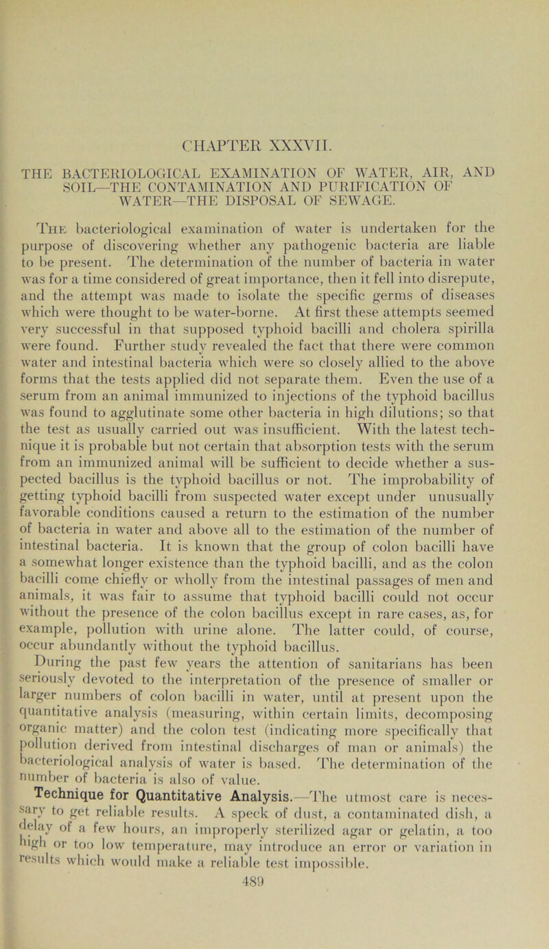 CHAPTER XXXVII. THE BACTERIOLOGICAL EXAMINATION OF WATER, AIR, AND SOIL—THE CONTAMINATION AND PURIFICATION OF WATER—THE DISPOSAL OF SEWAGE. The bacteriological examination of water is undertaken for the purpose of discovering whether any pathogenic bacteria are liable to be present. The determination of the number of bacteria in water was for a time considered of great importance, then it fell into disrepute, and the attempt was made to isolate the specific germs of diseases which were thought to be water-borne. At first these attempts seemed very successful in that supposed typhoid bacilli and cholera spirilla were found. Further study revealed the fact that there were common water and intestinal bacteria which were so closely allied to the above forms that the tests applied did not separate them. Even the use of a serum from an animal immunized to injections of the typhoid bacillus was found to agglutinate some other bacteria in high dilutions; so that the test as usually carried out was insufficient. With the latest tech- nique it is probable but not certain that absorption tests with the serum from an immunized animal will be sufficient to decide whether a sus- pected bacillus is the typhoid bacillus or not. The improbability of getting typhoid bacilli from suspected water except under unusually favorable conditions caused a return to the estimation of the number of bacteria in water and above all to the estimation of the number of intestinal bacteria. It is known that the group of colon bacilli have a somewhat longer existence than the typhoid bacilli, and as the colon bacilli come chiefly or wholly from the intestinal passages of men and animals, it was fair to assume that typhoid bacilli could not occur without the presence of the colon bacillus except in rare cases, as, for example, pollution with urine alone. The latter could, of course, occur abundantly without the typhoid bacillus. During the past few years the attention of sanitarians has been seriously devoted to the interpretation of the presence of smaller or larger numbers of colon bacilli in water, until at present upon the quantitative analysis (measuring, within certain limits, decomposing organic matter) and the colon test (indicating more specifically that pollution derived from intestinal discharges of man or animals) the bacteriological analysis of water is based. The determination of the number of bacteria is also of value. Technique for Quantitative Analysis.—The utmost care is neces- sary to get reliable results. A speck of dust, a contaminated dish, a delay of a few hours, an improperly sterilized agar or gelatin, a too ugli or too low temperature, may introduce an error or variation in results which would make a reliable test impossible.