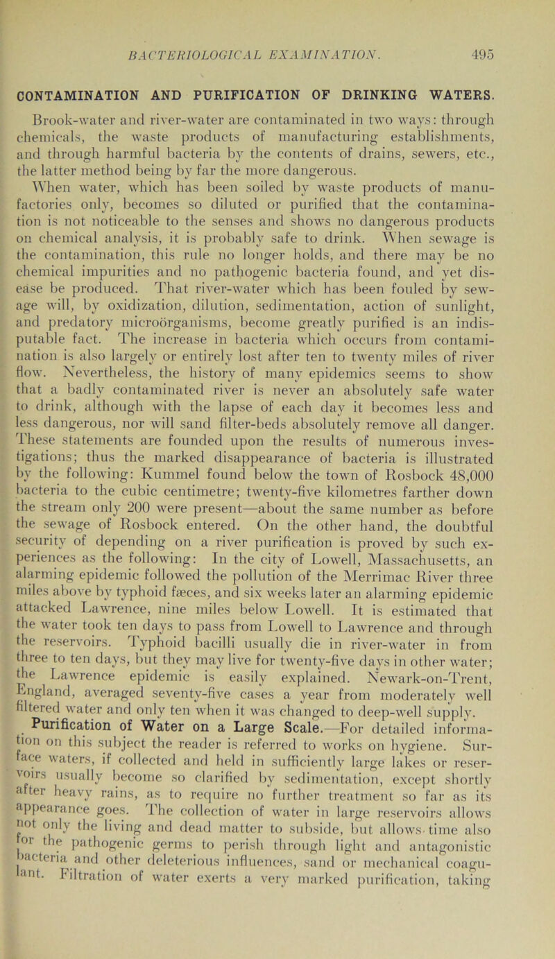 CONTAMINATION AND PURIFICATION OF DRINKING WATERS. Brook-water and river-water are contaminated in two ways: through chemicals, the waste products of manufacturing establishments, and through harmful bacteria by the contents of drains, sewers, etc., the latter method being by far the more dangerous. When water, which has been soiled by waste products of manu- factories only, becomes so diluted or purified that the contamina- tion is not noticeable to the senses and shows no dangerous products on chemical analysis, it is probably safe to drink. When sewage is the contamination, this rule no longer holds, and there may be no chemical impurities and no pathogenic bacteria found, and yet dis- ease be produced. That river-water which has been fouled by sew- age will, by oxidization, dilution, sedimentation, action of sunlight, and predatory microorganisms, become greatly purified is an indis- putable fact. The increase in bacteria which occurs from contami- nation is also largely or entirely lost after ten to twenty miles of river flow. Nevertheless, the history of many epidemics seems to show that a badly contaminated river is never an absolutely safe water to drink, although with the lapse of each day it becomes less and less dangerous, nor will sand filter-beds absolutely remove all danger. These statements are founded upon the results of numerous inves- tigations; thus the marked disappearance of bacteria is illustrated by the following: Kummel found below the town of Rosbock 48,000 bacteria to the cubic centimetre; twenty-five kilometres farther down the stream only 200 were present—about the same number as before the sewage of Rosbock entered. On the other hand, the doubtful security of depending on a river purification is proved by such ex- periences as the following: In the city of Lowell, Massachusetts, an alarming epidemic followed the pollution of the Merrimae River three miles above by typhoid fajces, and six weeks later an alarming epidemic attacked Lawrence, nine miles below Lowell. It is estimated that the water took ten days to pass from Lowell to Lawrence and through the reservoirs. J yphoid bacilli usually die in river-water in from three to ten days, but they may live for twenty-five days in other water; the Lawrence epidemic is easily explained. Newark-on-Trent, England, averaged seventy-five cases a year from moderately well filtered water and only ten when it was changed to deep-well supply. Purification of Water on a Large Scale.—For detailed informa- tion on this subject the reader is referred to works on hygiene. Sur- ace waters, if collected and held in sufficiently large lakes or reser- voirs usually become so clarified by sedimentation, except shortly a ter heavy rains, as to recpiire no further treatment so far as its appearance goes. The collection of water in large reservoirs allows flot only the living and dead matter to subside, but allows-time also or the pathogenic germs to perish through light and antagonistic aeteria and other deleterious influences, sand or mechanical coagu- ant* Filtration of water exerts a very marked purification, taking