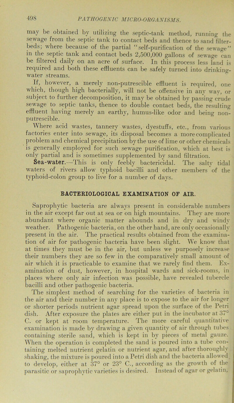 may be obtained by utilizing the septic-tank method, running the sewage from the septic tank to contact beds and thence to sand filter- beds; where because of the partial “self-purification of the sewage” in the septic tank and contact beds 2,500,000 gallons of sewage can be filtered daily on an acre of surface. In this process less land is required and both these effluents can be safely turned into drinking- water streams. If, however, a merely non-putrescible effluent is required, one which, though high bacterially, will not be offensive in any way, or subject to further decomposition, it may be obtained by passing crude sewage to septic tanks, thence to double contact beds, the resulting effluent having merely an earthy, humus-like odor and being non- putrescible. Where acid wastes, tannery wastes, dyestuffs, etc., from various factories enter into sewage, its disposal becomes a more complicated problem and chemical precipitation by the use of lime or other chemicals is generally employed for such sewage purification, which at best is only partial and is sometimes supplemented by sand filtration. Sea-water.—This is only feebly bactericidal. The salty tidal waters of rivers allow typhoid bacilli and other members of the typhoid-colon group to live for a number of days. BACTERIOLOGICAL EXAMINATION OF AIR. Saprophytic bacteria are always present in considerable numbers in the air except far out at sea or on high mountains. They are more abundant where organic matter abounds and in dry and windy weather. Pathogenic bacteria, on the other hand, are only occasionally present in the air. The practical results obtained from the examina- tion of air for pathogenic bacteria have been slight. We know that at times they must be in the air, but unless we purposely increase their numbers they are so few in the comparatively small amount of air which it is practicable to examine that we rarely find them. Ex- amination of dust, however, in hospital wards and sick-rooms, in places where only air infection was possible, have revealed tubercle bacilli and other pathogenic bacteria. The simplest method of searching for the varieties of bacteria in the air and their number in any place is to expose to the air for longer or shorter periods nutrient agar spread upon the surface of the Petri dish. After exposure the plates are either put in the incubator at 37° C. or kept at room temperature. The more careful quantitative examination is made by drawing a given quantity of air through tubes containing sterile sand, which is kept in by pieces of metal gauze. When the operation is completed the sand is poured into a tube con- taining melted nutrient gelatin or nutrient agar, and after thoroughly shaking, the mixture is poured into a Petri dish and the bacteria allowed to develop, either at 37° or 23° C., according as the growth of the parasitic or saprophytic varieties is desired. Instead of agar or gelatin,