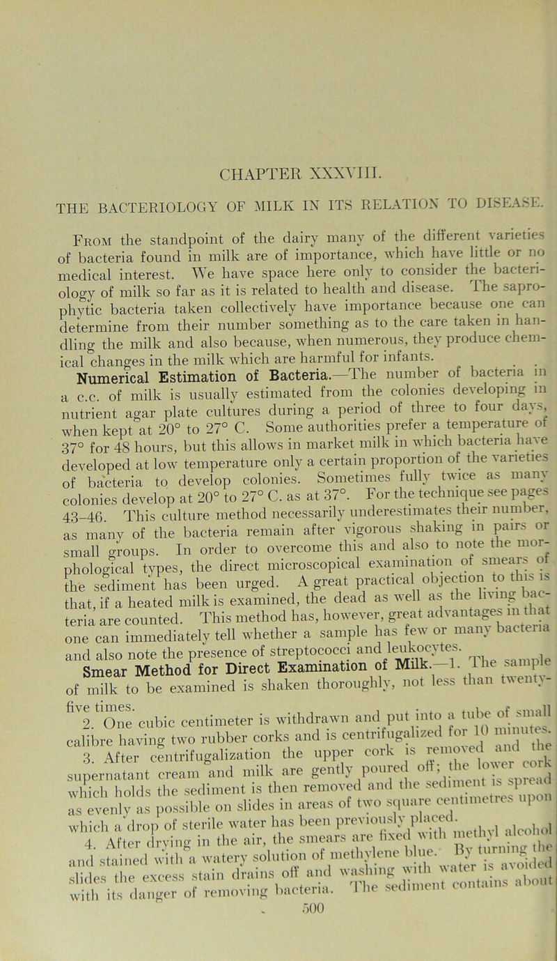 CHAPTER XXXVIII. THE BACTERIOLOGY OF MILK IN ITS RELATION TO DISEASE. From the standpoint of the dairy many oi the different \arieties of bacteria found in milk are of importance, which have little or no medical interest. We have space here only to consider the bacteii- oloo-y of milk so far as it is related to health and disease. The sapro- phytic bacteria taken collectively have importance because one can determine from their number something as to the care taken in ian- dling the milk and also because, when numerous, they produce chem- ical changes in the milk which are harmful for infants. . . Numerical Estimation of Bacteria.—The number of bacteria in a c.c. of milk is usually estimated from the colonies developing m nutrient agar plate cultures during a period of three to four days, when kept at 20° to 27° C. Some authorities prefer a temperature of 37° for 48 hours, but this allows in market milk in which bacteria have developed at low temperature only a certain proportion of the varieties of bacteria to develop colonies. Sometimes fully twice as mam colonies develop at 20° to 27° C. as at 37°. For the technique see pages 43_4(3. This culture method necessarily underestimates their number, as many of the bacteria remain after vigorous shaking in pairs or small groups. In order to overcome this and also to note the mor- phological types, the direct microscopical examination of smeai> o the sediment has been urged. A great practica objection to this i, that, if a heated milk is examined, the dead as well as the living bac- teria are counted. This method has, however, great advantages in that one can immediately tell whether a sample has few or many bacteria and also note the presence of streptococci and ieukocytes. Smear Method for Direct Examination of Milk —1. 1 he sample of milk to be examined is shaken thoroughly, not less than tvent. - fiV2.‘One cubic centimeter is withdrawn and put into a tube of small calibre having two rubber corks and is centnfugalized for 10 «» «• 3 After centrifugalization the upper cork is remmed and supernMant cream and milk are gently poured - ,ower cork which holds the sediment is then removed and the sediment is | as evenly as possible on slides in areas of two square centimetres upo which a drop of sterile water lias been previously .placed. 4. After drying in the air, the smears arefixedwith , •md stained with a watery solution of methylene blue. By turm g Z esTe excess stain d'ains off and washing with water is avoid with its danger of removing bacteria. The sediment contains about