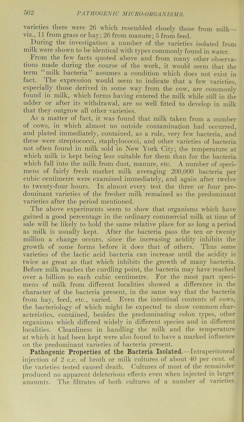 varieties there were 26 which resembled closely those from milk— viz., 11 from grass or hay; 26 from manure; 5 from feed. During the investigation a number of the varieties isolated from milk were shown to be identical with types commonly found in water. From the few facts quoted above and from many other observa- tions made during the course of the work, it would seem that the term “milk bacteria” assumes a condition which does not exist in fact. The expression would seem to indicate that a few varieties, especially those derived in some way from the cow, are commonly found in milk, which forms having entered the milk while still in the udder or after its withdrawal, are so well fitted to develop in milk that they outgrow all other varieties. As a matter of fact, it was found that milk taken from a number of cows, in which almost no outside contamination had occurred, and plated immediately, contained, as a rule, very few bacteria, and these were streptococci, staphylococci, and other varieties of bacteria not often found in milk sold in New York City; the temperature at which milk is kept being less suitable for them than for the bacteria which fall into the milk from dust, manure, etc. A number of speci- mens of fairly fresh market milk averaging 200,000 bacteria per cubic centimetre were examined immediately, and again after twelve to twenty-four hours. In almost every test the three or four pre- dominant varieties of the fresher milk remained as the predominant varieties after the period mentioned. The above experiments seem to show that organisms which have gained a good percentage in the ordinary commercial milk at time of sale will be likely to hold the same relative place for as long a period as milk is usually kept. After the bacteria pass the ten or twenty million a change occurs, since the increasing acidity inhibits the growth of some forms before it does that of others. Thus some varieties of the lactic acid bacteria can increase until the acidity is twice as great as that which inhibits the growth of many bacteria. Before milk reaches the curdling point, the bacteria may have reached over a billion to each cubic centimetre. For the most part speci- mens of milk from different localities showed a difference in the character of the bacteria present, in the same way that the bacteria from hay, feed, etc., varied. Even the intestinal contents of cows, the bacteriology of which might be expected to show common char- acteristics, contained, besides the predominating colon types, other organisms which differed widely in different species and in different localities. Cleanliness in handling the milk and the temperature at which it had been kept were also found to have a marked influence on the predominant varieties of bacteria present. Pathogenic Properties of the Bacteria Isolated.—Intraperitoneal injection of 2 c.c. of broth or milk cultures of about 40 per cent, of the varieties tested caused death. Cultures of most of the remainder produced no apparent deleterious effects even when injected in larger amounts. The filtrates of both cultures of a number of varieties