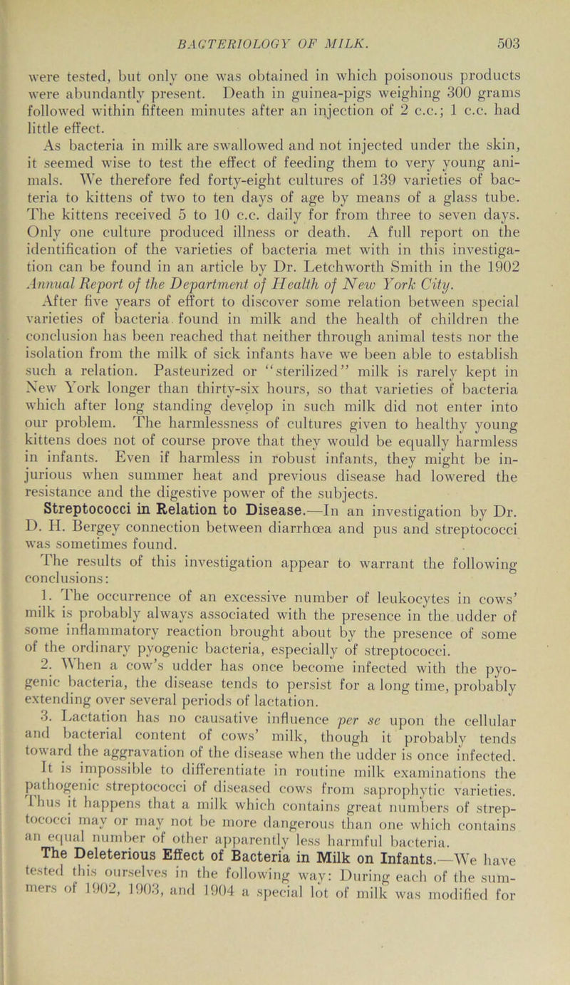 were tested, but only one was obtained in which poisonous products were abundantly present. Death in guinea-pigs weighing 300 grams followed within fifteen minutes after an injection of 2 c.c.; 1 c.c. had little effect. As bacteria in milk are swallowed and not injected under the skin, it seemed wise to test the effect of feeding them to very young ani- mals. We therefore fed forty-eight cultures of 139 varieties of bac- teria to kittens of two to ten days of age by means of a glass tube. The kittens received 5 to 10 c.c. daily for from three to seven days. Only one culture produced illness or death. A full report on the identification of the varieties of bacteria met with in this investiga- tion can be found in an article by Dr. Letchworth Smith in the 1902 Annual Report of the Department of Health of New York City. After five years of effort to discover some relation between special varieties of bacteria, found in milk and the health of children the conclusion has been reached that neither through animal tests nor the isolation from the milk of sick infants have we been able to establish such a relation. Pasteurized or “sterilized” milk is rarely kept in New York longer than thirty-six hours, so that varieties of bacteria which after long standing develop in such milk did not enter into our problem. The harmlessness of cultures given to healthy young kittens does not of course prove that they would be equally harmless in infants. Even if harmless in robust infants, they might be in- jurious when summer heat and previous disease had lowered the resistance and the digestive power of the subjects. Streptococci in Relation to Disease.—In an investigation by Dr. D. H. Bergey connection between diarrhoea and pus and streptococci was sometimes found. The results of this investigation appear to warrant the following conclusions: 1. 1 he occurrence of an excessive number of leukocytes in cows’ milk is probably always associated with the presence in the udder of some inflammatory reaction brought about by the presence of some of the ordinary pyogenic bacteria, especially of streptococci. 2. \\ hen a cow’s udder has once become infected with the pyo- genic bacteria, the disease tends to persist for a long time, probably extending over several periods of lactation. 3. Lactation has no causative influence per se upon the cellular and bacterial content of cows’ milk, though it probably tends toward the aggravation of the disease when the udder is once infected. It is impossible to differentiate in routine milk examinations the pathogenic streptococci of diseased cows from saprophytic varieties. Ihus it happens that a milk which contains great numbers of strep- tococci may or may not be more dangerous than one which contains an equal number of other apparently less harmful bacteria. The Deleterious Effect of Bacteria in Milk on Infants.—We have tested this ourselves in the following way: During each of the sum- mers of 1902, 1903, and 1904 a special lot of milk was modified for