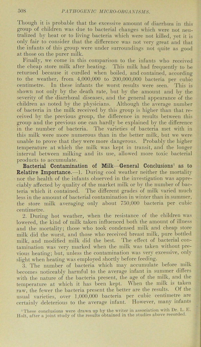 Though it is probable that the excessive amount of diarrhoea in this group of children was due to bacterial changes which were not neu- tralized by heat or to living bacteria which were not killed, vet it is only fair to consider that the difference was not very great and that the infants of this group were under surroundings not quite as good at those on the purer milk. Finally, we come in this comparison to the infants who received the cheap store milk after heating. This milk had frequently to be returned because it curdled when boiled, and contained, according to the weather, from 4,000,000 to 200,000,000 bacteria per cubic centimetre. In these infants the worst results were seen. This is shown not only by the death rate, but by the amount and by the severity of the diarrhceal diseases, and the general appearance of the children as noted by the physicians. Although the average number of bacteria in the milk received by this group is higher than that re- ceived by the previous group, the difference in results between this group and the previous one can hardly be explained by the difference in the number of bacteria. The varieties of bacteria met with in this milk were more numerous than in the better milk, but we were unable to prove that they were more dangerous. Probably the higher temperature at which the milk was kept in transit, and the longer interval between milking and its use, allowed more toxic bacterial products to accumulate. Bacterial Contamination of Milk—General Conclusions1 as to Relative Importance.—1. During cool weather neither the mortality nor the health of the infants observed in the investigation was appre- ciably affected by quality of the market milk or by the number of bac- teria which it contained. The different grades of milk varied much less in the amount of bacterial contamination in winter than in summer, the store milk averaging only about 750,000 bacteria per cubic centimetre. 2. During hot weather, when the resistance of the children was lowered, the kind of milk taken influenced both the amount of illness and the mortality; those who took condensed milk and cheap store milk did the worst, and those who received breast milk, pure bottled milk, and modified milk did the best. The effect of bacterial con- tamination was very marked when the milk was taken without pre- vious heating; but, unless the contamination was very excessive, only slight when heating was employed shortly before feeding. 3. The number of bacteria which may accumulate before milk becomes noticeably harmful to the average infant in summer differs with the nature of the bacteria present, the age of the milk, and the temperature at which it has been kept. When the milk is taken raw, the fewer the bacteria present the better are the results. Of the usual varieties, over 1,000,000 bacteria per cubic centimetre are certainly deleterious to the average infant. However, many infants 'These conclusions were drawn up by the writer in association with Dr. L. E. Holt, after a joint study of the results obtained in the studies above recorded.
