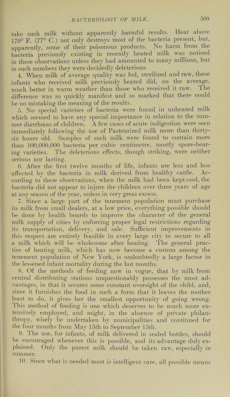 take suck milk without apparently harmful results. Heat above 170° F. (77° C.) not only destroys most of the bacteria present, but, apparently, some of their poisonous products. No harm from the bacteria previously existing in recently heated milk was noticed in these observations unless they had amounted to many millions, but in such numbers they were decidedly deleterious. 4. When milk of average cpiality was fed, sterilized and raw, those infants who received milk previously heated did, on the average, much better in warm weather than those who received it raw. The difference was so quickly manifest and so marked that there could be no mistaking the meaning of the results. 5. No special varieties of bacteria were found in unheated milk which seemed to have any special importance in relation to the sum- mer diarrhoeas of children. A few cases of acute indigestion were seen immediately following the use of Pasteurized milk more than thirty- six hours old. Samples of such milk were found to contain more than 100,000,000 bacteria per cubic centimetre, mostly spore-bear- ing varieties. The deleterious effects, though striking, were neither serious nor lasting. 6. After the first twelve months of life, infants are less and less affected bv the bacteria in milk derived from healthy cattle. Ac- cording to these observations, when the milk had been kept cool, the bacteria did not appear to injure the children over three years of age at any season of the year, unless in very great excess. 7. Since a large part of the tenement population must purchase its milk from small dealers, at a low price, everything possible should be done by health boards to improve the character of the general milk supply of cities by enforcing proper legal restrictions regarding its transportation, delivery, and sale. Sufficient improvements in this respect are entirely feasible in every large city to secure to all a milk which will be wholesome after heating. The general prac- tice of heating milk, which has now become a custom among the tenement population of New York, is undoubtedly a large factor in the lessened infant mortality during the hot months. 8. Of the methods of feeding now in vogue, that by milk from central distributing stations unquestionably possesses the most ad- vantages, in that it secures some constant oversight of the child, and, since it furnishes the food in such a form that it leaves the mother least to do, it gives her the smallest opportunity of going wrong. This method of feeding is one which deserves to be much more ex- tensively employed, and might, in the absence of private philan- thropy, wisely lie undertaken by municipalities and continued for the four months from May loth to September 15th. 9. The use, for infants, of milk delivered in sealed bottles, should be encouraged whenever this is possible, and its advantage duly ex- plained. Only the purest milk should be taken raw, especially in summer. 10. Since what is needed most is intelligent care, all possible means