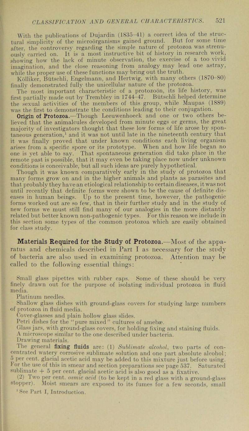 With the publications of Dujardin (1835-41) a correct idea of the struc- tural simplicity of the microorganisms gained ground. But for some time after, the controversy regarding the simple nature of protozoa was strenu- ously carried on. It' is a most instructive bit of history in research work, showing how the lack of minute observation, the exercise of a too vivid imagination, and the close reasoning from analogy may lead one astray, while the proper use of these functions may bring out the truth. Kolliker, Biitschli, Engelmann, and Hertwig, with many others (1870-80) finally demonstrated fully the unicellular nature of the protozoa. The most important characteristic of a protozoon, its life history, was first partially made out by Trembley in 1744-47. Biitschli helped determine the sexual activities of the members of this group, while Maupas (1889) was the first to demonstrate the conditions leading to their conjugation. Origin of Protozoa.—Though Leeuwenhoeck and one or two others be- lieved that the animalcules developed from minute eggs or germs, the great majority of investigators thought that these low forms of life arose by spon- taneous generation,1 and it was not until late in the nineteenth century that it was finally proved that under known conditions each living organism arises from a specific spore or its prototype. When and how life began no one is yet able to say. That spontaneous generation did take place in the remote past is possible, that it may even be taking place now under unknown conditions is conceivable, but all such ideas are purely hypothetical. Though it was known comparatively early in the study of protozoa that many forms grow on and in the higher animals and plants as parasites and that probably they have an etiological relationship to certain diseases, it was not until recently that definite forms were shown to be the cause of definite dis- eases in human beings. Up to the present time, however, the pathogenic forms worked out are so few, that in their further study and in the study of new forms we must still find many of our analogies in the more distantly related but better known non-pathogenic types. For this reason we include in this section some types of the common protozoa which are easily obtained for class study. Materials Required for the Study of Protozoa.—Most of the appa- ratus and chemicals described in Part I as necessary for the study of bacteria are also used in examining protozoa. Attention may be called to the following essential things: Small glass pipettes with rubber caps. Some of these should be very finely drawn out for the purpose of isolating individual protozoa in fluid media. Platinum needles. Shallow glass dishes with ground-glass covers for studying large numbers of protozoa in fluid media. Cover-glasses and plain hollow glass slides. Petri dishes for the “pure mixed” cultures of amebse. Class jars, with ground-glass covers, for holding fixing and staining fluids. A microscope similar to the one described under bacteria. Drawing materials. I lie general fixing fluids are: (1) Sublimate alcohol, two parts of con- centrated watery corrosive sublimate solution and one part absolute alcohol; 5 per cent, glacial acetic acid may be added to this mixture just before using. I'or the use of this in smear and section preparations see page 537. Saturated sublimate + 5 per cent, glacial acetic acid is also good as a fixative. (2) Two per cent, osmic acid (to be kept in a red glass with a ground-glass stopper). Moist smears are exposed to its fumes for a few seconds, small ‘See Part I, Introduction.