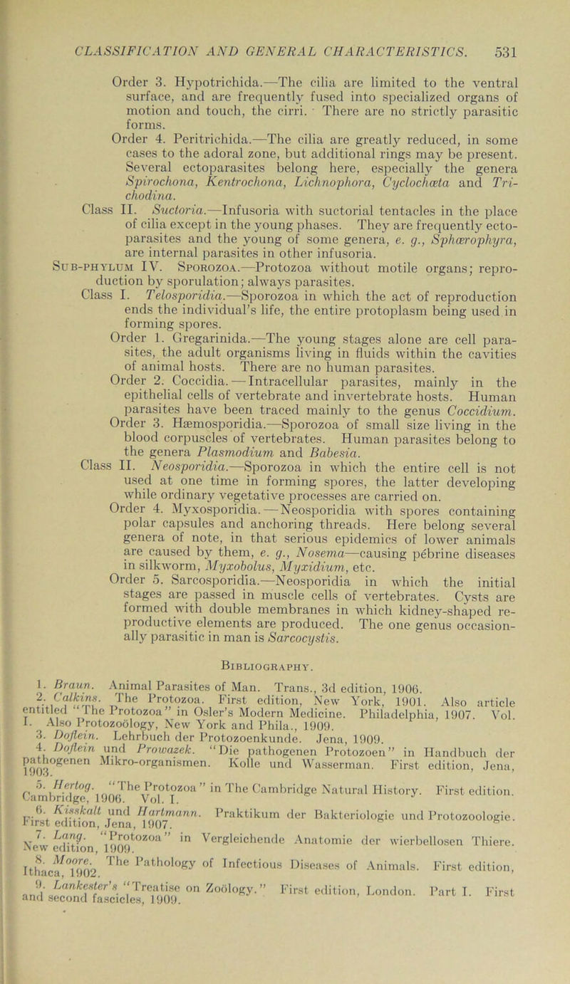 Order 3. Hypotrichida.—The cilia are limited to the ventral surface, and are frequently fused into specialized organs of motion and touch, the cirri. There are no strictly parasitic forms. Order 4. Peritriehida.—-The cilia are greatly reduced, in some cases to the adoral zone, but additional rings may be present. Several ectoparasites belong here, especially the genera Spirochona, Kentrochona, Lichnophora, Cyclochoeta and Tri- chodina. Class II. Suctoria.—Infusoria with suctorial tentacles in the place of cilia except in the young phases. They are frequently ecto- parasites and the young of some genera, e. g., Sphceropliyra, are internal parasites in other infusoria. Sub-phylum IV. Sporozoa.—Protozoa without motile organs; repro- duction by sporulation; always parasites. Class I. Telosporidia.—Sporozoa in which the act of reproduction ends the individual’s life, the entire protoplasm being used in forming spores. Order 1. Gregarinida.—The young stages alone are cell para- sites, the adult organisms living in fluids within the cavities of animal hosts. There are no human parasites. Order 2. Coccidia. — Intracellular parasites, mainly in the epithelial cells of vertebrate and invertebrate hosts. Human parasites have been traced mainly to the genus Coccidium. Order 3. Haemosporidia.—Sporozoa of small size living in the blood corpuscles of vertebrates. Human parasites belong to the genera Plasmodium and Babesia. Class II. Neosporidia.—Sporozoa in which the entire cell is not used at one time in forming spores, the latter developing while ordinary vegetative processes are carried on. Order 4. Myxosporidia. — Neosporidia with spores containing polar capsules and anchoring threads. Here belong several genera ot note, in that serious epidemics of lower animals are caused by them, e. g., Nosema—causing pebrine diseases in silkworm, Myxobolus, Myxidium, etc. Order 5. Sarcosporidia.—Neosporidia in which the initial stages are passed in muscle cells of vertebrates. Cysts are formed with double membranes in which kidney-shaped re- productive elements are produced. The one genus occasion- ally parasitic in man is Sarcocystis. Bibliography. 1. Braun. Animal Parasites of Man. Trans., 3d edition, 1900. 7T,The ITotozoa. First edition, New York, 1901. Also article entitled rhe Protozoa” in Osier’s Modern Medicine. Philadelphia, 1907. Yol. 1. Also 1 rotozoology, New York and Phila., 1909. 3. Doflein. Lehrbuch der Protozoenkunde. Jena, 1909. 4. IJoflein und Prowazek. “Die pathogenen Protozoen” in Handbuch der H)03°^enen ^l^ro'orSan'smen- Nolle und Wasserman. First edition, Jena, 5. Her tog. “The Protozoa ” in The Cambridge Natural History. First edition. Cambridge, 1906. Vol. I. 0. Kisskalt und Hartmann. Praktikum der Bakteriologie und Protozoologie. rirst edition, Jena, 1907. Ne?we(htfon 1909tOZ°a” VerSleichende Anatomie der wierbellosen Thiere. Ithaca^°1902 ^ Pathology of Infectious Diseases of Animals. First edition, Z°a°Kr F'st edition, London. Parti. First