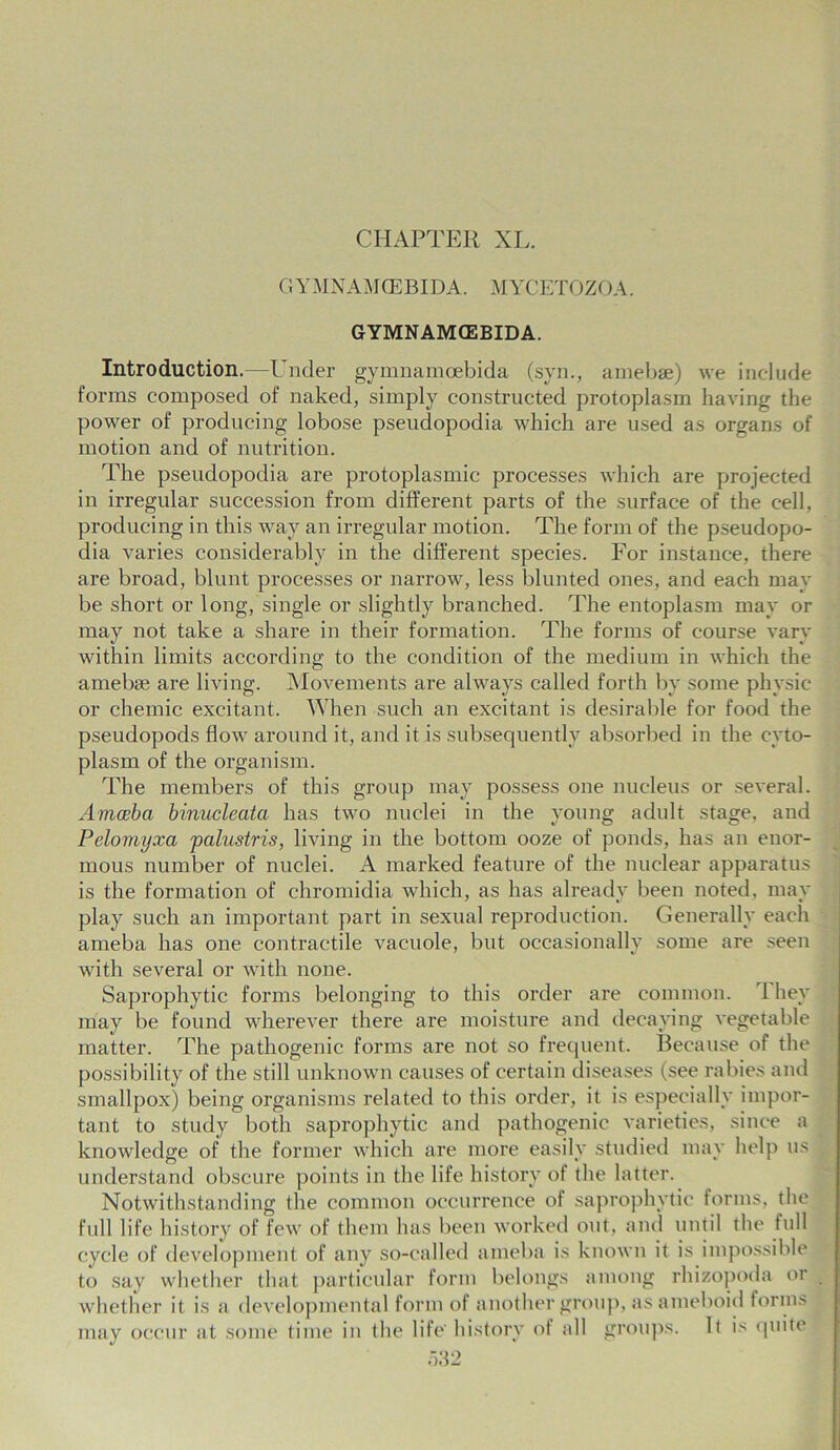 CHAPTER XL. GYMNAMCEBIDA. MYCETOZOA. GYMNAMCEBIDA. Introduction.—Under gymnamoebida (syn., amebae) we include forms composed of naked, simply constructed protoplasm having the power of producing lobose pseudopodia which are used as organs of motion and of nutrition. The pseudopodia are protoplasmic processes which are projected in irregular succession from different parts of the surface of the cell, producing in this way an irregular motion. The form of the pseudopo- dia varies considerably in the different species. For instance, there are broad, blunt processes or narrow, less blunted ones, and each may be short or long, single or slightly branched. The entoplasin may or may not take a share in their formation. The forms of course vary within limits according to the condition of the medium in which the amebse are living. Movements are always called forth by some physic or chemic excitant. When such an excitant is desirable for food the pseudopods flow around it, and it is subsequently absorbed in the cyto- plasm of the organism. The members of this group may possess one nucleus or several. Amoeba binucleata has two nuclei in the young adult stage, and Pelomyxa palustris, living in the bottom ooze of ponds, has an enor- mous number of nuclei. A marked feature of the nuclear apparatus is the formation of chromidia which, as has already been noted, may play such an important part in sexual reproduction. Generally each ameba has one contractile vacuole, but occasionally some are seen with several or with none. Saprophytic forms belonging to this order are common. 1 hey may be found wherever there are moisture and decaying vegetable matter. The pathogenic forms are not so frequent. Because of the possibility of the still unknown causes of certain diseases (see rabies and smallpox) being organisms related to this order, it is especially impor- tant to study both saprophytic and pathogenic varieties, since a knowledge of the former which are more easily studied may help us understand obscure points in the life history of the latter. Notwithstanding the common occurrence of saprophytic forms, the full life history of few of them has been worked out, and until the full cycle of development of any so-called ameba is known it is impossible to say whether that particular form belongs among rhizopoda or whether it is a developmental form of another group, as ameboid forms may occur at some time in the life' history of all groups. It is quite
