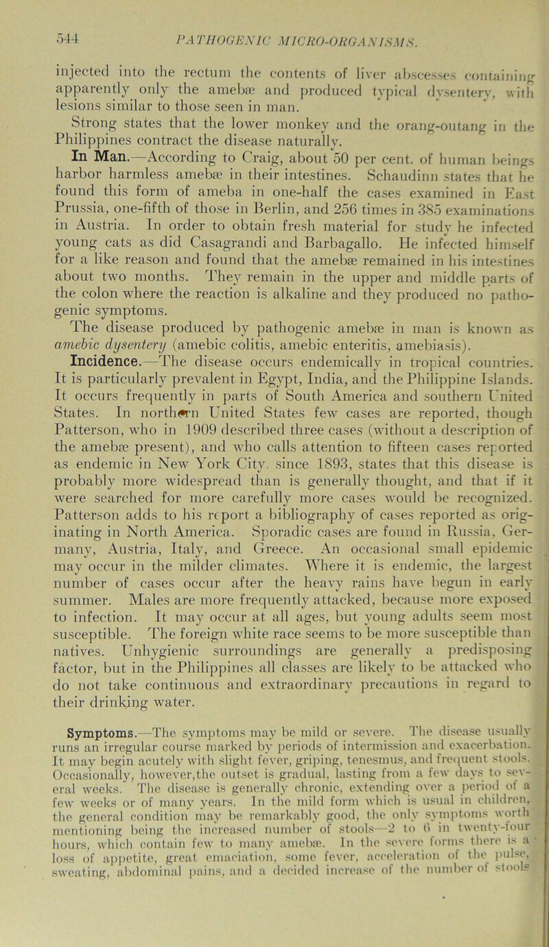 injected into the rectum the contents of liver abscesses containing apparently only the amebse and produced typical dysentery, with lesions similar to those seen in man. Strong states that the lower monkey and the orang-outang in the Philippines contract the disease naturally. In Man.—According to Craig, about 50 per cent, of human beings harbor harmless amebse in their intestines. Schaudinn states that he found this form of ameba in one-half the cases examined in East Prussia, one-fifth of those in Berlin, and 256 times in 385 examinations in Austria. In order to obtain fresh material for study he infected young cats as did Casagrandi and Barbagallo. He infected himself for a like reason and found that the amebse remained in his intestines about two months. They remain in the upper and middle parts of the colon where the reaction is alkaline and they produced no patho- genic symptoms. The disease produced by pathogenic amebse in man is known as amebic dysentery (amebic colitis, amebic enteritis, amebiasis). Incidence. The disease occurs endemicallv in tropical countries. It is particularly prevalent in Egypt, India, and the Philippine Islands. It occurs frequently in parts of South America and southern United States. In northern United States few cases are reported, though Patterson, who in 1909 described three cases (without a description of the amebse present), and who calls attention to fifteen cases reported as endemic in New York City, since 1893, states that this disease is probably more widespread than is generally thought, and that if it were searched for more carefully more cases would be recognized. Patterson adds to his report a bibliography of cases reported as orig- inating in North America. Sporadic cases are found in Russia, Ger- many, Austria, Italy, and Greece. An occasional small epidemic may occur in the milder climates. Where it is endemic, the largest number of cases occur after the heavy rains have begun in early summer. Males are more frequently attacked, because more exposed to infection. It may occur at all ages, but young adults seem most susceptible. The foreign white race seems to be more susceptible than natives. Unhygienic surroundings are generally a predisposing factor, but in the Philippines all classes are likely to be attacked who do not take continuous and extraordinary precautions in regard to their drinking water. Symptoms.—The symptoms may be mild or severe. The disease usually runs an irregular course marked by periods of intermission and exacerbation. It may begin acutely with slight fever, griping, tenesmus, and frequent stools. Occasionally, however,the outset is gradual, lasting from a few days to sev- eral weeks. The disease is generally chronic, extending over a period of a few weeks or of many years. In the mild form which is usual in children, the general condition may be remarkably good, the only symptoms worth mentioning being the increased number of stools—2 to 6 in twenty-four hours, which contain few to many amebse. In the severe forms there is a loss of appetite, great emaciation, some fever, acceleration of the pulse, sweating, abdominal pains, and a decided increase of the number of stools