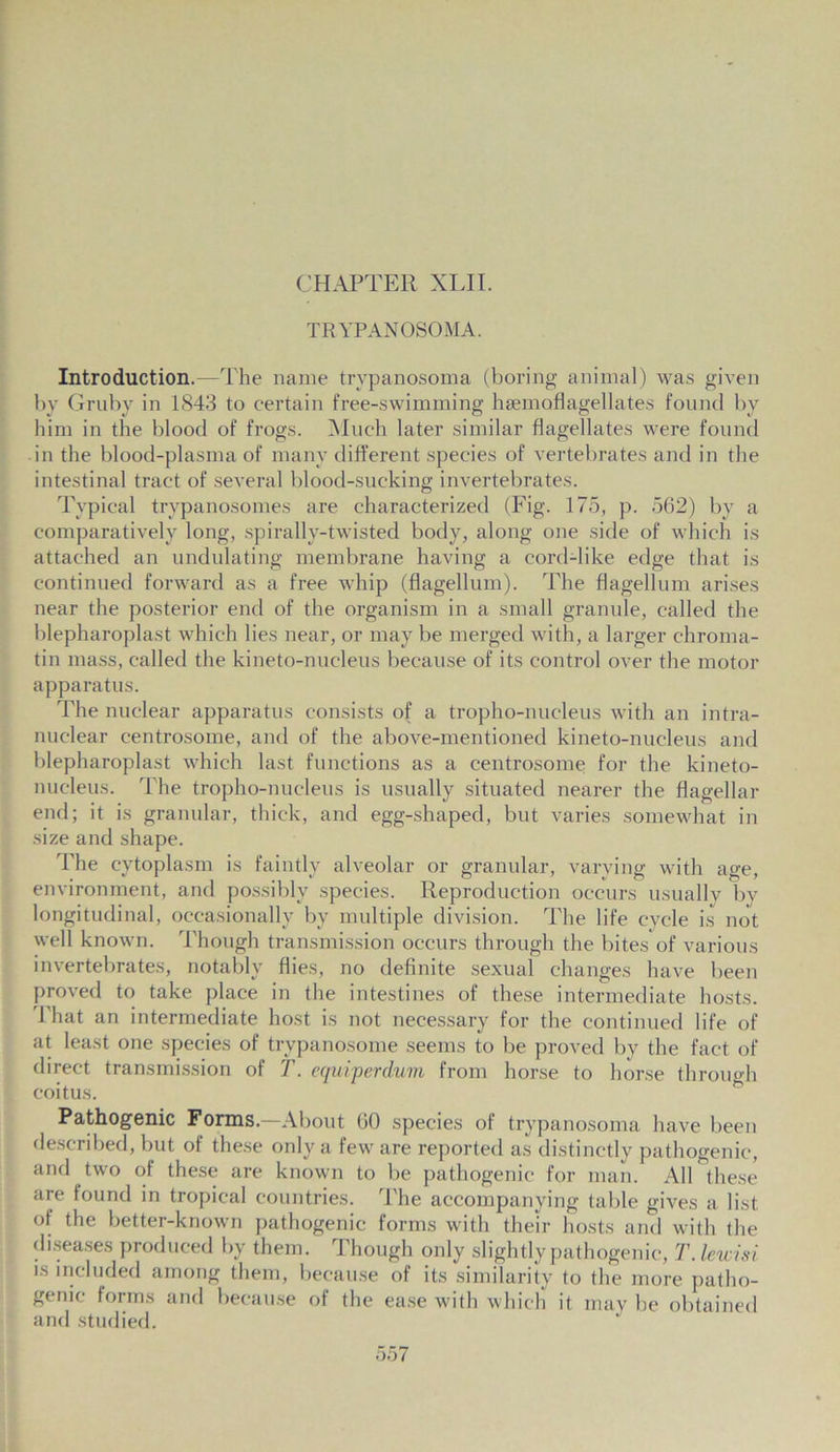 CHAPTER XLII. TRYPANOSOMA. Introduction.—The name trypanosoma (boring animal) was given by Gruby in 1843 to certain free-swimming hsemoflagellates found by him in the blood of frogs. Much later similar flagellates were found in the blood-plasma of many different species of vertebrates and in the intestinal tract of several blood-sucking invertebrates. Typical trypanosomes are characterized (Fig. 175, p. 562) by a comparatively long, spirally-twisted body, along one side of which is attached an undulating membrane having a cord-like edge that is continued forward as a free whip (flagellum). The flagellum arises near the posterior end of the organism in a small granule, called the blepharoplast which lies near, or may be merged with, a larger chroma- tin mass, called the kineto-nucleus because of its control over the motor apparatus. The nuclear apparatus consists of a tropho-nucleus with an intra- nuclear centrosome, and of the above-mentioned kineto-nucleus and blepharoplast which last functions as a centrosome for the kineto- nucleus. The tropho-nucleus is usually situated nearer the flagellar end; it is granular, thick, and egg-shaped, but varies somewhat in size and shape. The cytoplasm is faintly alveolar or granular, varying with age, environment, and possibly species. Reproduction occurs usually by longitudinal, occasionally by multiple division. The life cycle is not well known. Though transmission occurs through the bites of various invertebrates, notably flies, no definite sexual changes have been proved to take place in the intestines of these intermediate hosts. 1 hat an intermediate host is not necessary for the continued life of at least one species of trypanosome seems to be proved by the fact of direct transmission of T. equiperdum from horse to horse through coitus. Pathogenic Forms.—About 60 species of trypanosoma have been described, but of these only a few are reported as distinctly pathogenic, and two of these are known to be pathogenic for man. All these are found in tropical countries. The accompanying table gives a list of the better-known pathogenic forms with their hosts and with the diseases produced by them. Though only slightly pathogenic, T. lewisi is included among them, because of its similarity to the more patho- genic forms and because of the ease with which it may be obtained and studied.