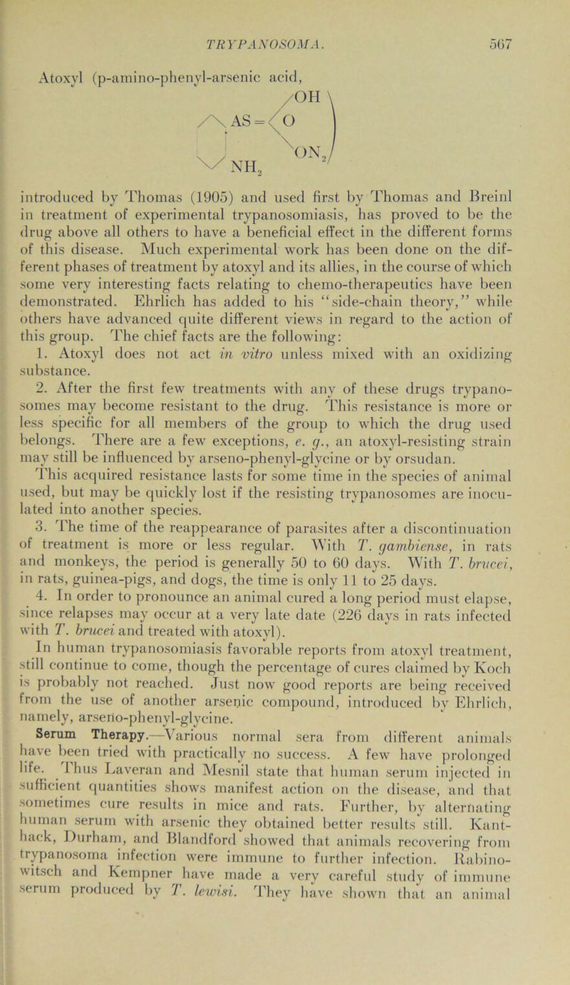 Atoxvl (p-amino-phenyl-arsenic acid, /OH \ \AS = /q NH„ xON2/ introduced by Thomas (1905) and used first by Thomas and Breinl in treatment of experimental trypanosomiasis, has proved to be the drug above all others to have a beneficial effect in the different forms of this disease. Much experimental work has been done on the dif- ferent phases of treatment by atoxyl and its allies, in the course of which some very interesting facts relating to chemo-therapeutics have been demonstrated. Ehrlich has added to his “side-chain theory,” while others have advanced cpiite different views in regard to the action of this group. The chief facts are the following: 1. Atoxyl does not act in vitro unless mixed with an oxidizing substance. 2. After the first few treatments with any of these drugs trypano- somes may become resistant to the drug. This resistance is more or less specific for all members of the group to which the drug used belongs. There are a few exceptions, e. g., an atoxyl-resisting strain may still be influenced by arseno-phenyl-glycine or by orsudan. This acquired resistance lasts for some time in the species of animal used, but may be quickly lost if the resisting trypanosomes are inocu- lated into another species. 3. The time of the reappearance of parasites after a discontinuation of treatment is more or less regular. With T. gambiense, in rats and monkeys, the period is generally 50 to 60 days. With T. brvcei, in rats, guinea-pigs, and dogs, the time is only 11 to 25 days. 4. In order to pronounce an animal cured a long period must elapse, since relapses may occur at a very late date (226 days in rats infected with T. brucei and treated with atoxyl). In human trypanosomiasis favorable reports from atoxyl treatment, still continue to come, though the percentage of cures claimed by Koch is probably not reached. Just now good reports are being received from the use of another arsenic compound, introduced by Ehrlich, namely, arserto-phenyl-glycine. Serum Therapy.—Various normal sera from different animals have been tried with practically no success. A few have prolonged life. 1 hus Laveran and Mesnil state that human serum injected in sufficient quantities shows manifest action on the disease, and that sometimes cure results in mice and rats. Further, by alternating human serum with arsenic they obtained better results still. Kant- hack, Durham, and Blandford showed that animals recovering from trypanosoma infection were immune to further infection. Rabino- witsch and Kempner have made a very careful study of immune serum produced by F. lewisi. They have shown that an animal