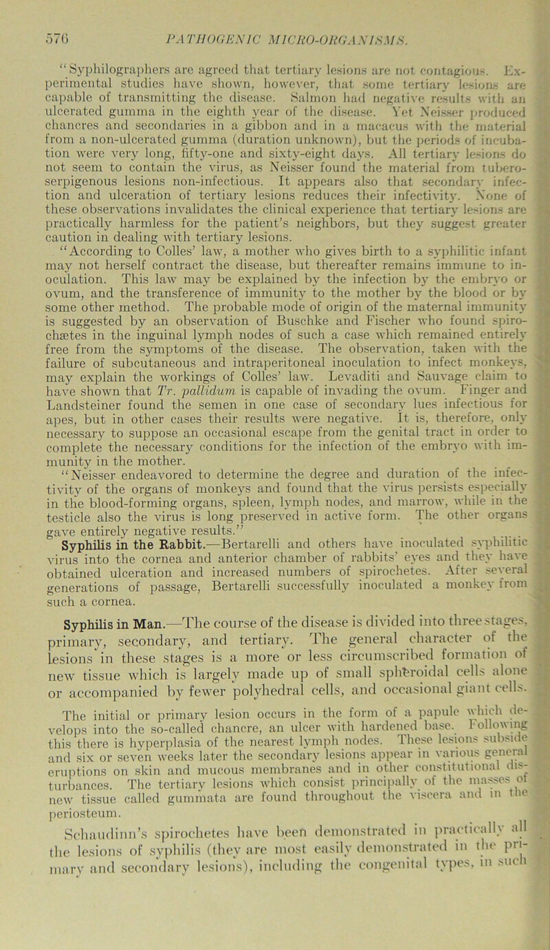 570 PA T HOG EN 1C MlCIiO-O ltd A NfSMS. “ Syphilographers are agreed that tertiary lesions are not contagious. Ex- perimental studies have shown, however, that some tertiary lesions are capable of transmitting the disease. Salmon had negative results with an ulcerated gumma in the eighth year of the disease. Yet Neisser produced chancres and secondaries in a gibbon and in a macacus with the material from a non-ulcerated gumma (duration unknown), but the periods of incuba- tion were very long, fifty-one and sixty-eight days. All tertiary lesions do not seem to contain the virus, as Neisser found the material from tubero- serpigenous lesions non-infeetious. It appears also that secondary infec- tion and ulceration of tertiary lesions reduces their infectivity. None of these observations invalidates the clinical experience that tertiary lesions are practically harmless for the patient’s neighbors, but they suggest greater caution in dealing with tertiary lesions. “According to Colles’ law, a mother who gives birth to a syphilitic infant may not herself contract the disease, but thereafter remains immune to in- oculation. This law may be explained by the infection by the embryo or ovum, and the transference of immunity to the mother by the blood or by some other method. The probable mode of origin of the maternal immunity is suggested by an observation of Buschke and Fischer who found spiro- chsetes in the inguinal lymph nodes of such a case which remained entirely free from the symptoms of the disease. The observation, taken with the failure of subcutaneous and intraperitoneal inoculation to infect monkeys, may explain the workings of Colles’ law. Levaditi and Sauvage claim to have shown that Tr. pallidum is capable of invading the ovum. Finger and Landsteiner found the semen in one case of secondary lues infectious for apes, but in other cases their results were negative. It is, therefore, only necessary to suppose an occasional escape from the genital tract in order to complete the necessary conditions for the infection of the embryo with im- munity in the mother. “Neisser endeavored to determine the degree and duration of the infec- tivity of the organs of monkeys and found that the virus persists especially in the blood-forming organs, spleen, lymph nodes, and marrow, while in the testicle also the virus is long preserved in active form. The other organs gave entirely negative results.” Syphilis in the Rabbit.-—Bertarelli and others have inoculated syphilitic virus into the cornea and anterior chamber of rabbits’ eyes and they have obtained ulceration and increased numbers of spirochetes. After several generations of passage, Bertarelli successfully inoculated a monkey from such a cornea. Syphilis in Man.—The course of the disease is divided into three stages, primary, secondary, and tertiary. The general character of the lesions in these stages is a more or less circumscribed formation of new tissue which is largely made up of small spheroidal cells alone or accompanied by fewer polyhedral cells, and occasional giant cells. The initial or primary lesion occurs in the form of a papule which de- velops into the so-called chancre, an ulcer with hardened base. Following this there is hyperplasia of the nearest lymph nodes. These lesions subside and six or seven weeks later the secondary lesions appear in various general eruptions on skin and mucous membranes and in other constitutional dis- turbances. The tertiary lesions which consist principally of the masses ot new tissue called gummata are found throughout the viscera and m the periosteum. Schaudini the lesions mary and s<