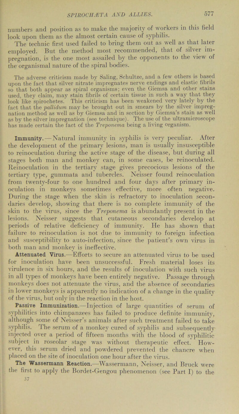 numbers and position as to make the majority of workers in this field look upon them as the almost certain cause of syphilis. The technic first used failed to bring them out as well as that later employed. But the method most recommended, that of silver im- pregnation, is the one most assailed by the opponents to the view of the organismal nature of the spiral bodies. The adverse criticism made by Saling, Schultze, and a few others is based upon the fact that silver nitrate impregnates nerve endings and elastic fibrils so that both appear as spiral organisms; even the Giemsa and other stains used, they claim, may stain fibrils of certain tissue in such a way that they look like spirochetes. This criticism has been weakened very lately by the fact that the pallidum may be brought out in smears by the silver impreg- nation method as well as by Giemsa and in section by Giemsa’s stain as well as by the silver impregnation (see technique). The use of the ultramicroscope has made certain the fact of the Treponema being a living organism. Immunity. — Natural immunity in syphilis is very peculiar. After the development of the primary lesions, man is usually insusceptible to reinoculation during the active stage of the disease, but during all stages both man and monkey can, in some cases, be reinoculated. Reinoculation in the tertiary stage gives precocious lesions of the tertiary type, gummata and tubercles. Neisser found reinoculation from twenty-four to one hundred and four days after primary in- oculation in monkeys sometimes effective, more often negative. During the stage when the skin is refractory to inoculation secon- daries develop, showing that there is no complete immunity of the skin to the virus, since the Treponema is abundantly present in the lesions. Neisser suggests that cutaneous secondaries develop at periods of relative deficiency of immunity. He has shown that failure to reinoculation is not due to immunity to foreign infection and susceptibility to auto-infection, since the patient’s own virus in both man and monkey is ineffective. Attenuated Virus.—Efforts to secure an attenuated virus to be used for inoculation have been unsuccessful. Fresh material loses its virulence in six hours, and the results of inoculation with such virus in all types of monkeys have been entirely negative. Passage through monkeys does not attenuate the virus, and the absence of secondaries in lower monkeys is apparently no indication of a change in the quality of the virus, but only in the reaction in the host. Passive Immunization.—Injection of large quantities of serum of syphilitics into chimpanzees has failed to produce definite immunity, although some of Neisser’s animals after such treatment failed to take syphilis. The serum of a monkey cured of syphilis and subsequently injected over a period of fifteen months with the blood of syphilitic subject in roseolar stage was without therapeutic effect. How- ever, this serum dried and powdered prevented the chancre when placed on the site of inoculation one hour after the virus. The Wassermann Reaction.—Wassermann, Neisser, and Bruek were the first to apply the Bordet-Gengou phenomenon (see Part I) to the 37