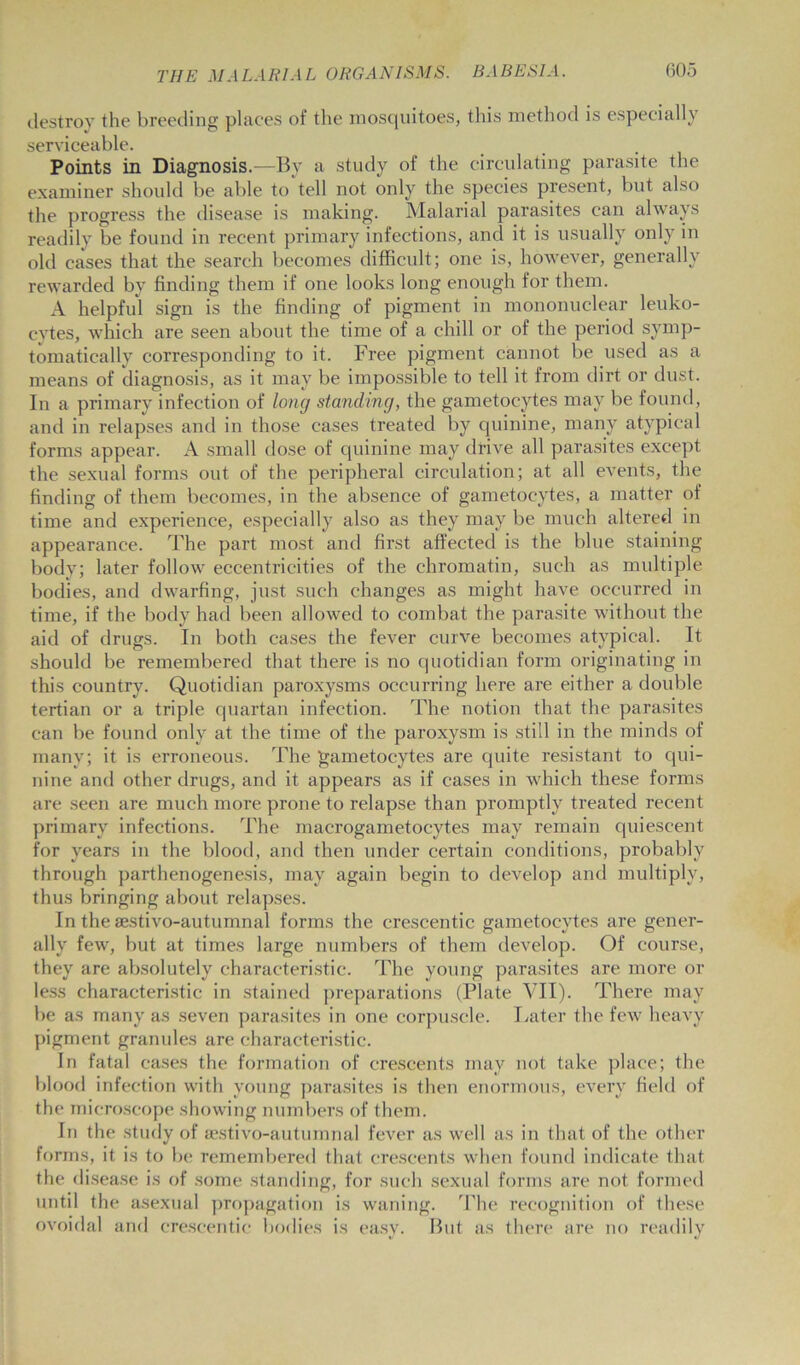 destroy the breeding places of the mosquitoes, this method is especially serviceable. Points in Diagnosis.—By a study of the circulating parasite the examiner should be able to'tell not only the species present, but also the progress the disease is making. Malarial parasites can always readily be found in recent primary infections, and it is usually only in old cases that the search becomes difficult ; one is, however, generally rewarded by finding them if one looks long enough for them. A helpful sign is the finding of pigment in mononuclear leuko- cytes, which are seen about the time of a chill or of the period symp- tomatically corresponding to it. Free pigment cannot be used as a means of diagnosis, as it may be impossible to tell it from dirt or dust. In a primary infection of long standing, the gametocytes may be found, and in relapses and in those cases treated by quinine, many atypical forms appear. A small dose of quinine may drive all parasites except the sexual forms out of the peripheral circulation; at all events, the finding of them becomes, in the absence of gametocytes, a matter of time and experience, especially also as they may be much altered in appearance. The part most and first affected is the blue staining body; later follow eccentricities of the chromatin, such as multiple bodies, and dwarfing, just such changes as might have occurred in time, if the body had been allowed to combat the parasite without the aid of drugs. In both cases the fever curve becomes atypical. It should be remembered that there is no quotidian form originating in this country. Quotidian paroxysms occurring here are either a double tertian or a triple quartan infection. The notion that the parasites can be found only at the time of the paroxysm is still in the minds of many; it is erroneous. The gametocytes are quite resistant to qui- nine and other drugs, and it appears as if cases in which these forms are seen are much more prone to relapse than promptly treated recent primary infections. The macrogametocytes may remain quiescent for years in the blood, and then under certain conditions, probably through parthenogenesis, may again begin to develop and multiply, thus bringing about relapses. In the sestivo-autumnal forms the crescentic gametocytes are gener- ally few, but at times large numbers of them develop. Of course, they are absolutely characteristic. The young parasites are more or less characteristic in stained preparations (Plate VII). There may be as many as seven parasites in one corpuscle. Later the few heavy pigment granules are characteristic. In fatal cases the formation of crescents may not take place; the blood infection with young parasites is then enormous, every field of the microscope showing numbers of them. In the study of sestivo-autumnal fever as well as in that of the other forms, it is to be remembered that crescents when found indicate that the disease is of some standing, for such sexual forms are not formed until the asexual propagation is waning. The recognition of these ovoidal and crescentic bodies is easy. But as there are no readily