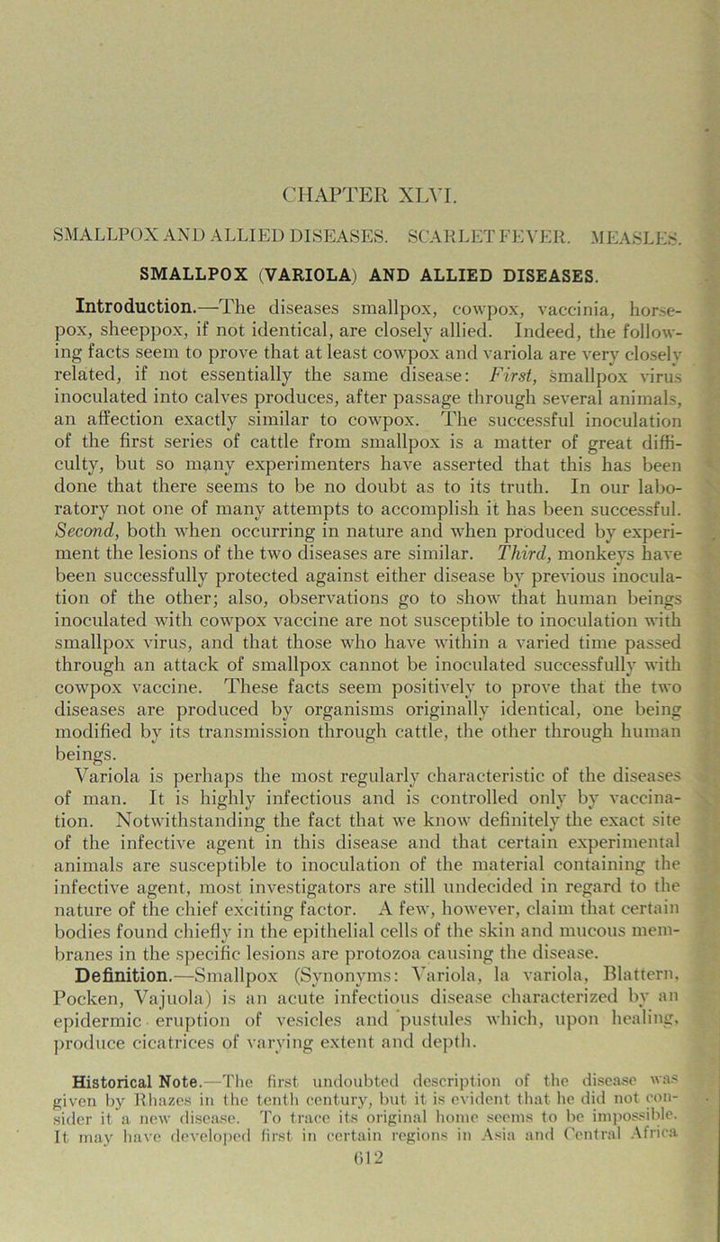 CHAPTER XLVI. SMALLPOX AND ALLIED DISEASES. SCARLET FEVER. MEASLES. SMALLPOX (VARIOLA) AND ALLIED DISEASES. Introduction.—The diseases smallpox, cowpox, vaccinia, hor.-e- pox, sheeppox, if not identical, are closely allied. Indeed, the follow- ing facts seem to prove that at least cowpox and variola are very closely related, if not essentially the same disease: First, smallpox virus inoculated into calves produces, after passage through several animals, an affection exactly similar to cowpox. The successful inoculation of the first series of cattle from smallpox is a matter of great diffi- culty, but so many experimenters have asserted that this has been done that there seems to be no doubt as to its truth. In our labo- ratory not one of many attempts to accomplish it has been successful. Second, both when occurring in nature and when produced by experi- ment the lesions of the two diseases are similar. Third, monkeys have been successfully protected against either disease by previous inocula- tion of the other; also, observations go to show that human beings inoculated with cowpox vaccine are not susceptible to inoculation with smallpox virus, and that those who have within a varied time passed through an attack of smallpox cannot be inoculated successfully with cowpox vaccine. These facts seem positively to prove that the two diseases are produced by organisms originally identical, one being modified by its transmission through cattle, the other through human beings. Variola is perhaps the most regularly characteristic of the diseases of man. It is highly infectious and is controlled only by vaccina- tion. Notwithstanding the fact that we know definitely the exact site of the infective agent in this disease and that certain experimental animals are susceptible to inoculation of the material containing the infective agent, most investigators are still undecided in regard to the nature of the chief exciting factor. A few, however, claim that certain bodies found chiefly in the epithelial cells of the skin and mucous mem- branes in the specific lesions are protozoa causing the disease. Definition.—Smallpox (Synonyms: Variola, la variola, Blattern, Pocken, Vajuola) is an acute infectious disease characterized by an epidermic eruption of vesicles and pustules which, upon healing, produce cicatrices of varying extent and depth. Historical Note.—The first undoubted description of the disease was given by Rhazes in the tenth century, but it is evident that he did not con- sider it a new disease. To trace its original home seems to be impossible. It may have developed first in certain regions in Asia and Central Africa