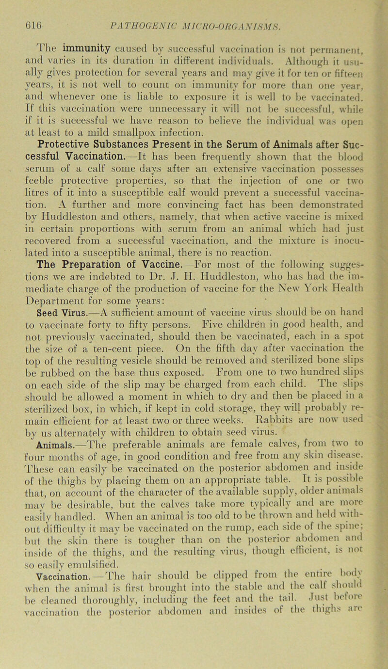 The immunity caused by successful vaccination is not permanent, and varies in its duration in different individuals. Although it usu- ally gives protection for several years and may give it for ten or fifteen years, it is not well to count on immunity for more than one year, and whenever one is liable to exposure it is well to be vaccinated. If this vaccination were unnecessary it will not be successful, while if it is successful we have reason to believe the individual was open at least to a mild smallpox infection. Protective Substances Present in the Serum of Animals after Suc- cessful Vaccination.—It has been frequently shown that the blood serum of a calf some days after an extensive vaccination possesses feeble protective properties, so that the injection of one or two litres of it into a susceptible calf would prevent a successful vaccina- tion. A further and more convincing fact has been demonstrated by Huddleston and others, namely, that when active vaccine is mixed in certain proportions with serum from an animal which had just recovered from a successful vaccination, and the mixture is inocu- lated into a susceptible animal, there is no reaction. The Preparation of Vaccine.—For most of the following sugges- tions we are indebted to Dr. J. H. Huddleston, who has had the im- mediate charge of the production of vaccine for the New York Health Department for some years: Seed Virus.—A sufficient amount of vaccine virus should be on hand to vaccinate forty to fifty persons. Five children in good health, and not previously vaccinated, should then be vaccinated, each in a spot the size of a ten-cent piece. On the fifth day after vaccination the top of the resulting vesicle should be removed and sterilized bone slips be rubbed on the base thus exposed. From one to two hundred slips on each side of the slip may be charged from each child. The slips should be allowed a moment in which to dry and then be placed in a sterilized box, in which, if kept in cold storage, they will probably re- main efficient for at least two or three weeks. Rabbits are now used by us alternately with children to obtain seed virus. Animals.—The preferable animals are female calves, from two to four months of age, in good condition and free from any skin disease. These can easily be vaccinated on the posterior abdomen and inside of the thighs by placing them on an appropriate table. It is possible that, on account of the character of the available supply, older animals may be desirable, but the calves take more typically and are more easily handled. When an animal is too old to be thrown and held with- out difficulty it may be vaccinated on the rump, each side of the spine, but the skin there is tougher than on the posterior abdomen and inside of the thighs, and the resulting virus, though efficient, is not so easily emulsified. Vaccination.—The hair should be clipped from the entire body when the animal is first brought into the stable and the calf should be cleaned thoroughly, including the feet and the tail, -fust before vaccination the posterior abdomen and insides of the thighs are