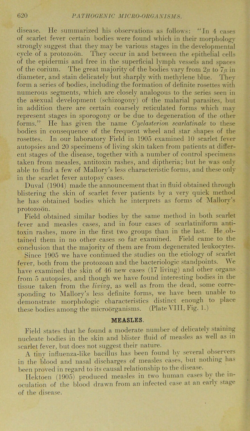 disease. He summarized his observations as follows: “In 4 cases of scarlet fever certain bodies were found which in their morphologv strongly suggest that they may be various stages in the developmental cycle of a protozoon. They occur in and between the epithelial cells of the epidermis and free in the superficial lymph vessels and spaces of the corium. The great majority of the bodies vary from 2//. to 7/j. in diameter, and stain delicately but sharply with methylene blue. They form a series of bodies, including the formation of definite rosettes with numerous segments, which are closely analogous to the series seen in the asexual development (schizogony) of the malarial parasites, but in addition there are certain coarsely reticulated forms which may represent stages in sporogony or be due to degeneration of the other forms.” He has given the name Cyclasterion scarlatinale to these bodies in consequence of the frequent wheel and star shapes of the rosettes. In our laboratory Field in 1905 examined 10 scarlet fever autopsies and 20 specimens of living skin taken from patients at differ- ent stages of the disease, together with a number of control specimens taken from measles, antitoxin rashes, and diptheria; but he was only able to find a few of Mallory’s less characteristic forms, and these only in the scarlet fever autopsy cases. Duval (1904) made the announcement that in fluid obtained through blistering the skin of scarlet fever patients by a very quick method he has obtained bodies which he interprets as forms of Mallory’s protozoon. Field obtained similar bodies by the same method in both scarlet fever and measles cases, and in four cases of scarlatiniform anti- toxin rashes, more in the first two groups than in the last. He ob- tained them in no other cases so far examined. Field came to the conclusion that the majority of them are from degenerated leukocytes. Since 1905 we have continued the studies on the etiology of scarlet fever, both from the protozoan and the bacteriologic standpoints. Y\ e have examined the skin of 46 new cases (17 living) and other organs from 5 autopsies, and though we have found interesting bodies in the tissue taken from the livivg, as well as from the dead, some corre- sponding to Mallory’s less definite forms, we have been unable to demonstrate morphologic characteristics distinct enough to place these bodies among the microorganisms. (Plate 5 III, Fig. 1.) MEASLES. Field states that he found a moderate number of delicately staining nucleate bodies in the skin and blister fluid of measles as well as in scarlet fever, but does not suggest their nature. A tiny influenza-like bacillus has been found by several obseners in the blood and nasal discharges of measles cases, but nothing has been proved in regard to its causal relationship to the disease. Hektoen (1905) produced measles in two human cases by the in- oculation of the blood drawn from an infected case at an early stage of the disease.