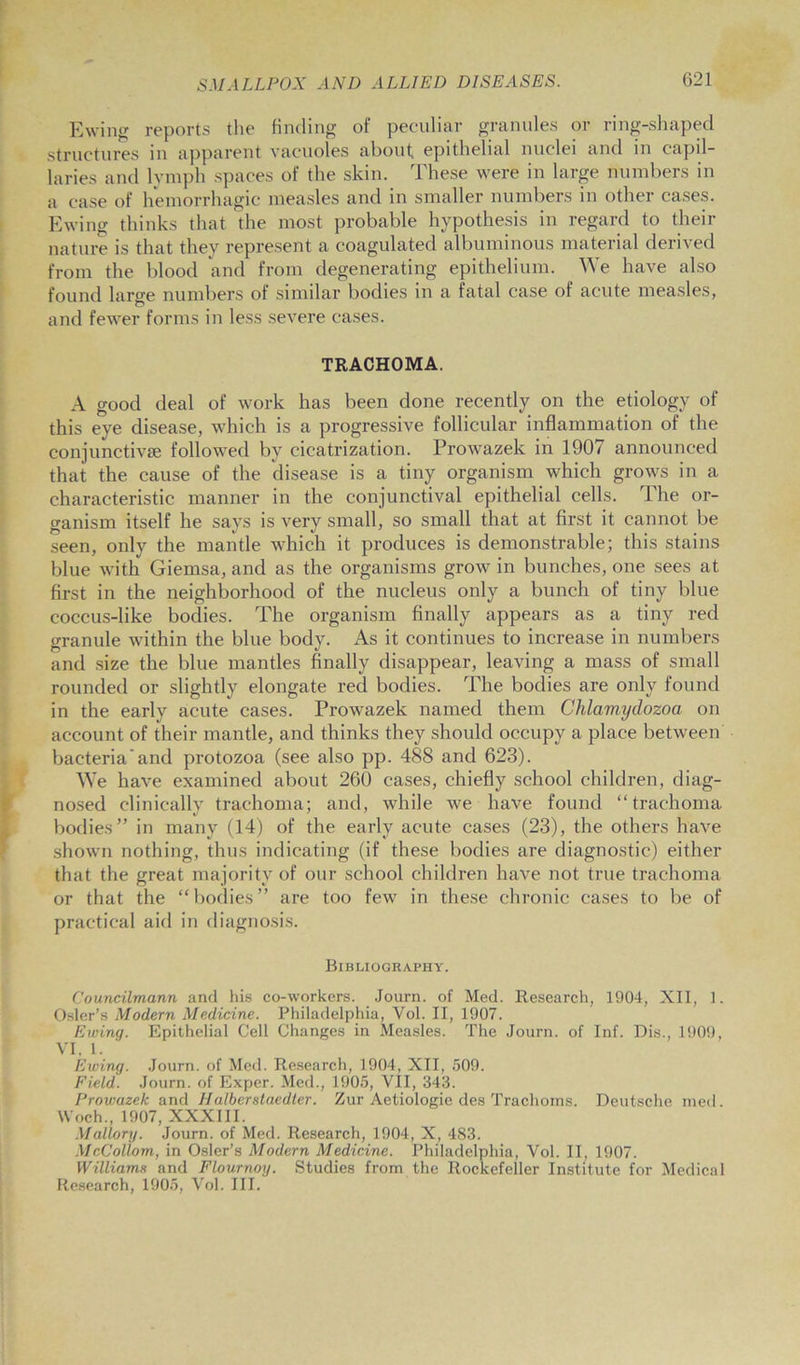 Ewing reports the finding of peculiar granules or ring-shaped structures in apparent vacuoles about epithelial nuclei and in capil- laries and lymph spaces of the skin. These were in large numbers in a case of hemorrhagic measles and in smaller numbers in other cases. Ewing thinks that the most probable hypothesis in regard to their nature is that they represent a coagulated albuminous material derived from the blood and from degenerating epithelium. We have also found large numbers of similar bodies in a fatal case of acute measles, and fewer forms in less severe cases. TRACHOMA. A good deal of work has been done recently on the etiology of this eye disease, which is a progressive follicular inflammation of the conjunctive followed bv cicatrization. Prowazek in 1907 announced that the cause of the disease is a tiny organism which grows in a characteristic manner in the conjunctival epithelial cells. The or- ganism itself he says is very small, so small that at first it cannot be seen, only the mantle which it produces is demonstrable; this stains blue with Giemsa, and as the organisms grow in bunches, one sees at first in the neighborhood of the nucleus only a bunch of tiny blue coccus-like bodies. The organism finally appears as a tiny red granule within the blue body. As it continues to increase in numbers and size the blue mantles finally disappear, leaving a mass of small rounded or slightly elongate red bodies. The bodies are only found in the early acute cases. Prowazek named them Chlamydozoa. on account of their mantle, and thinks they should occupy a place between bacteria'and protozoa (see also pp. 488 and 623). We have examined about 260 cases, chiefly school children, diag- nosed clinically trachoma; and, while we have found “trachoma bodies” in many (14) of the early acute cases (23), the others have shown nothing, thus indicating (if these bodies are diagnostic) either that the great majority of our school children have not true trachoma or that the “bodies” are too few in these chronic cases to be of practical aid in diagnosis. Bibliography. Councilmann and his co-workers. Journ. of Med. Research, 1904, XII, 1. Osier’s Modern Medicine. Philadelphia, Vol. II, 1907. Ewing. Epithelial Cell Changes in Measles. The Journ. of Inf. Dis., 1909, VI. 1. Ewing. Journ. of Med. Research, 1904, XII, 509. Field. Journ. of Exper. Med., 1905, VII, 343. Prowazek and Halberstaedter. Zur Aetiologie des Trachoms. Deutsche med. Woch., 1907, XXXIII. Mallory. Journ. of Med. Research, 1904, X, 483. McColiom, in Osier’s Modern Medicine. Philadelphia, Vol. II, 1907. Williams and Flournoy. Studies from the Rockefeller Institute for Medical Research, 1905, Vol. III.