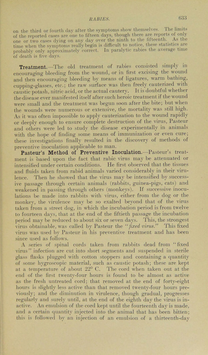on the third or fourth day after the symptoms show themselves. The limits of the reported cases are one to fifteen days, though there are repoits of onl\ one or two cases dying on any day over the ninth to the fifteenth. As the time when the symptoms really begin is difficult to notice, these statistics aie probably only approximately correct. In paralytic rabies the average time of death is five days. Treatment.—The old treatment of rabies consisted simply in encouraging bleeding from the wound, or in first excising the wound and then encouraging bleeding by means of ligatures, warm bathing, cupping-glasses, etc.; the raw surface was then freely cauterized with caustic potash, nitric acid, or the actual cautery. It is doubtful whether the disease ever manifested itself after such heroic treatment if the wound were small and the treatment was begun soon after the bite; but when the wounds were numerous or extensive, the mortality was still high. As it was often impossible to apply cauterization to the wound rapidly or deeply enough to ensure complete destruction of the virus, Pasteur and others were led to study the disease experimentally in animals with the hope of finding some means of immunization or even cure; these investigations finally resulted in the discovery of methods of preventive inoculation applicable to man. Pasteur’s Method of Preventive Inoculation.—Pasteur’s treat- ment is based upon the fact that rabic virus may be attenuated or intensified under certain conditions. He first observed that the tissues and fluids taken from rabid animals varied considerably in their viru- lence. Then he showed that the virus may be intensified by success- ive passage through certain animals (rabbits, guinea-pigs, cats) and weakened in passing through others (monkeys). If successive inocu- lations be made into rabbits with virus, either from the dog or the monkey, the virulence may be so exalted beyond that of the virus taken from a street dog, in which the incubation period is from twelve to fourteen days, that at the end of the fiftieth passage the incubation period may be reduced to about six or seven days. This, the strongest virus obtainable, was called by Pasteur the “ fixed virus.” This fixed virus was used by Pasteur in his preventive treatment and has been since used as follows. A series of spinal cords taken from rabbits dead from “fixed virus” infection are cut into short segments and suspended in sterile glass flasks plugged with cotton stoppers and containing a quantity of some hygroscopic material, such as caustic potash; these are kept at a temperature of about 22° C. The cord when taken out at the end of the first twenty-four hours is found to be almost as active as the fresh untreated cord; that removed at the end of forty-eight hours is slightly less active than that removed twenty-four hours pre- viously; and the diminution in virulence, though gradual, progresses regularly and surely until, at the end of the eighth day the virus is in- active. An emulsion of the cord kept until the fourteenth day is made, and a certain quantity injected into the animal that has been bitten; this is followed by an injection of an emulsion of a thirteenth-day