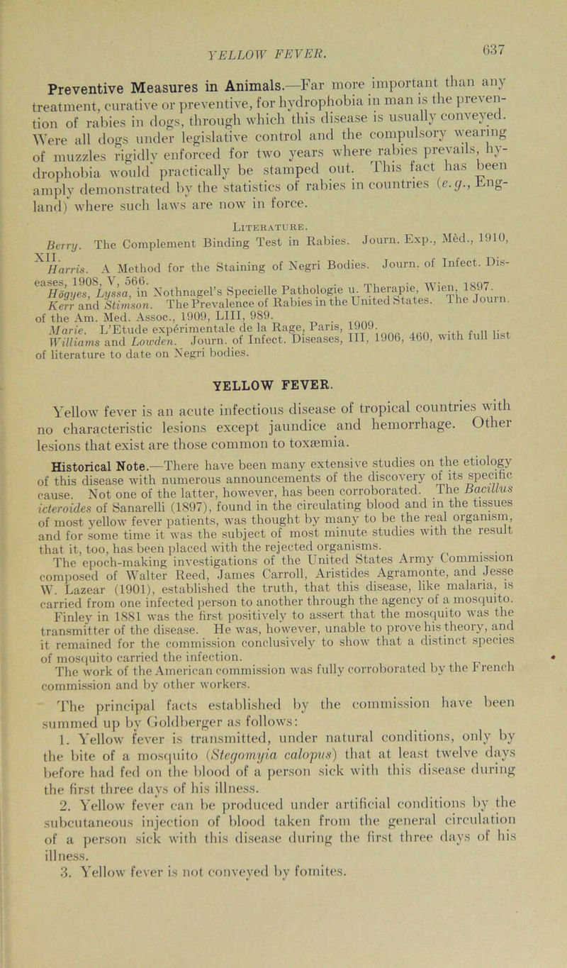 (337 Preventive Measures in Animals—Far more important than any treatment, curative or preventive, for hydrophobia in man is the preven- tion of rabies in dogs, through which this disease is usually conveyed. Were all dogs under legislative control and the compulsory wearing of muzzles rigidly enforced for two years where rabies prevails hy- drophobia would practically be stamped out. This fact has been amply demonstrated by the statistics of rabies in countries (c.g., Fng- land) where such laws are now in force. Literature. The Complement Binding Test in Rabies. Journ. Exp., M6cl., 1910, Berry. ^ Harris. A Method for the Staining of Negri Bodies. Journ. of Infect. Dis- ' ^Hd’gye^Lyssa^in Nothnagel’s Specielle Pathologie u. Therapie, Wien,he^mirn Kerr and Stimson. The Prevalence of Rabies in the United States. 1 he J >u of the Am. Med. Assoc., 1909, LIII, 989. Marie. L’Etude exp<3rimentale de la Rage, Paris, 190J. Williams and Lowden. Journ. of Infect. Diseases, III, 1906, 4b0, with full list of literature to date on Negri bodies. YELLOW FEVER. Yellow fever is an acute infectious disease of tropical countries with no characteristic lesions except jaundice and hemorrhage. Othei lesions that exist are those common to toxaemia. Historical Note.—There have been many extensive studies on the etiology of this disease with numerous announcements of the discovery of its specific cause. Not one of the latter, however, has been corroborated. The Bacillus icteroides of Sanarelli (1S97), found in the circulating blood and in the tissues of most yellow fever patients, was thought by many to be the real oigamsm, and for some time it was the subject of most minute studies with the lesult that it, too, has been placed with the rejected organisms. The epoch-making investigations of the United States Army Commission composed of Walter Reed, James Carroll, Aristides Agramonte, and Jesse W. Lazear (1901), established the truth, that this disease, like malaria, is carried from one infected person to another through the agency of a mosquito. Finley in 1881 was the first positively to assert that the mosquito was the transmitter of the disease. He was, however, unable to prove his theory, and it remained for the commission conclusively to show that a distinct species of mosquito carried the infection. The work of the American commission was fully corroborated by the French commission and by other workers. The principal facts established by the commission have been summed up by Goldberger as follows: 1. Yellow fever is transmitted, under natural conditions, only by the bite of a mosquito (Stegomyia calopus) that at least twelve days before had fed on the blood of a person sick with this disease during the first three days of his illness. 2. Yellow fever can lie produced under artificial conditions by the subcutaneous injection of blood taken from the general circulation of a person sick with this disease during the first three days of his illness. 3. Yellow fever is not conveyed by fomites.