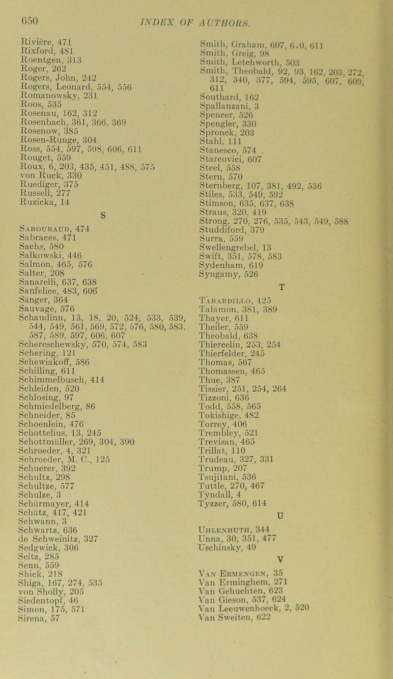 Riviere, 471 Rixford, 481 Roentgen, 313 Roger, 262 Rogers, John, 242 Rogers, Leonard, 554, 556 Romanowsky, 231 Roos, 535 Rosenau, 162, 312 Rosenbach, 361, 366, 369 Rosenow, 385 Rosen-Runge, 304 Ross, 554, 597, 598, 606, 611 Rouget, 559 Roux, 6, 203, 435, 451, 4S8, 575 von Ruck, 330 Ruediger, 375 Russell, 277 Ruzicka, 14 S Sabotjraud, 474 Sabraces, 471 Sachs, 580 Salkowski, 446 Salmon, 465, 576 Salter, 208 Sanarelli, 637, 638 Sanfelice, 483, 606 Sanger, 364 Sauvage, 576 Schaudinn, 13, 18, 20, 524, 533, 539, 544, 549, 561, 569, 572,576, 580, 583. 587, 589, 597, 606, 607 Schereschewsky, 570, 574, 583 Schering, 121 Schewiakoff, 586 Schilling, 611 Schimmelbusch, 414 Schleiden, 520 Schlosing, 97 Schmiedelberg, 86 Schneider, 85 Schoenlein, 476 Schottelius, 13, 245 Schottmtiller, 269, 304, 390 Schroeder, 4, 321 Schroeder, M. C., 125 Schuerer, 392 Schultz, 298 Schultze, 577 Schulze, 3 Schiirmayer, 414 Schiitz, 417, 421 Schwann, 3 Schwartz, 636 de Schweinitz, 327 Sedgwick, 306 Seitz, 285 Senn, 559 Shick, 218 Shiga, 167, 274, 535 von Sholly, 205 Siedentopf, 46 Simon, 175, 571 Sirena, 57 Smith, Graham, 607, 6,0, 611 Smith, Greig, 98 Smith, Letchworth, 503 Smith, Theobald, 92, 93, 162,203,272 312, 340, 377, 594, 595, 607, 609, 611 Southard, 162 Spallanzani, 3 Spencer, 526 Spengler, 330 Spronck, 203 Stahl, 111 Stanesco, 574 . Starcovici, 607 Steel, 558 Stern, 570 Sternberg, 107, 381, 492, 536 Stiles, 533, 549, 592 Stimson, 635, 637, 638 Straus, 320, 419 Strong, 270, 276, 535, 543, 549, 588 Studdiford, 379 Surra, 559 Swellengrebel, 13 Swift, 351, 578, 583 Sydenham, 619 Syngamy, 526 T Tabardili.o, 425 Talamon, 381, 389 Thayer, 611 Theiler, 559 Theobald, 638 Thiercelin, 253, 254 Thierfelder, 245 Thomas, 567 Thomassen, 465 Thue, 387 Tissier, 251, 254, 264 Tizzoni, 636 Todd, 558, 565 Tokishige, 482 Torrey, 406 Trembley, 521 Trevisan, 465 Trillat, 110 Trudeau, 327, 331 Trump, 207 Tsujitani, 536 Tuttle, 270, 467 Tyndall, 4 Tyzzer, 580, 614 U Uhlenhuth, 344 Unna, 30, 351, 477 Uschinsky, 49 V Van Ermengen, 35 Van Erminghem, 271 Van Gehuchten, 623 Van Gieson, 537, 624 Van Leeuwenhoeck, 2, 520 Van Sweiten, 622