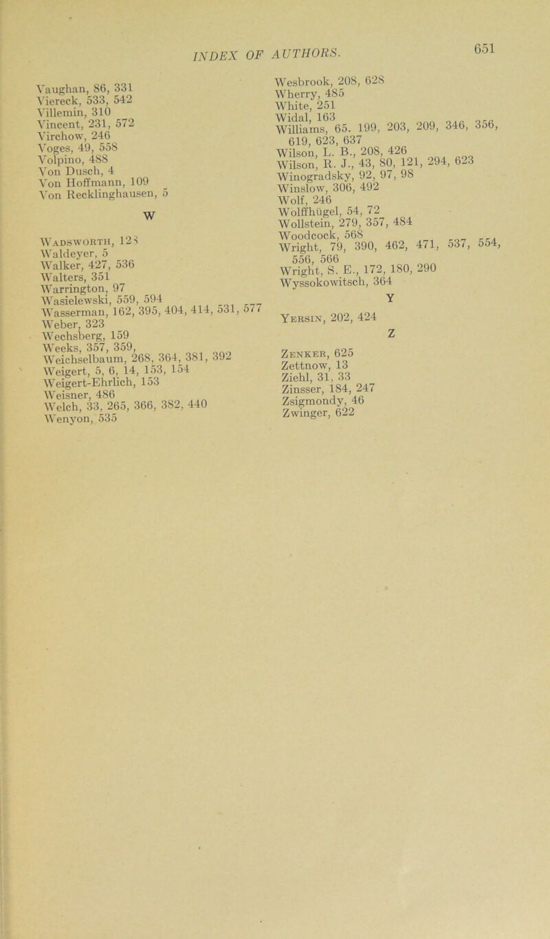 Vaughan, 86, 331 Viereck, 533, 542 Villemin, 310 Vincent, 231, 572 Virchow, 246 Voges, 49, 558 Volpino, 488 Von Dusch, 4 Von Hoffmann, 109 Von Recklinghausen, 5 W Wadsworth, 123 Waldeyer, 5 Walker, 427, 536 Walters, 351 Warrington, 97 Wasielewski, 559, 594 Wasserman, 162, 395, 404, 414, 531, 577 Weber, 323 Wechsberg, 159 Weeks, 357, 359, Weichselbaum, 268, 364^381, 392 Weigert, 5, 6, 14, 153, 154 Weigert-Ehrlich, 153 Weisner, 486 Welch, 33, 265, 366, 382, 440 Wenyon, 535 Wesbrook, 208, 628 Wherry, 485 White, 251 Williams, 65. 199, 203, 209, 346, 356, 619, 623, 637 Wilson, L. B., 208, 426 Wilson, R. J-, 43, 80, 121, 294, 623 Winogradsky, 92, 97, 98 Winslow, 306, 492 Wolf, 246 Wolffhugel, 54, 72 Wollstein, 279, 357, 484 Woodcock, 568 Wright, 79, 390, 462, 471, 537, 554, 556, 566 Wright, S. E., 172, 180, 290 Wyssokowitsch, 364 Y Yersin, 202, 424 Zenker, 625 Zettnow, 13 Ziehl, 31, 33 Zinsser, 184, 247 Zsigmondy, 46