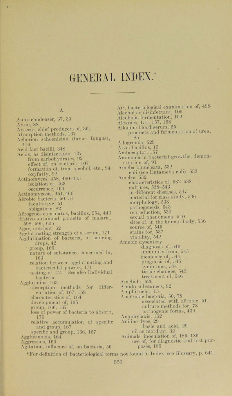 GENERAL INDEX.* A Abbe condenser, 37, 39 Abrin, 88 Abscess, chief producers of, 361 Absorption methods, 167 Achorion schoenleinii (favus fungus), 476 Acid-fast bacilli, 34S Acids, as disinfectants, 107 from carbohydrates, 92 effect of, on bacteria, 107 formation of, from alcohol, etc., 94 oxy fatty, 92 Actinomyces, 458, 460-465 isolation of, 463 occurrence, 464 Actinomycosis, 451,460 Aerobic bacteria, 50, 51 facultative, 51 obligatory, 82 Aerogenes capsulatus, bacillus, 254, 440 dEstivo-autumnal parasite of malaria, 598, 599, 605 Agar, nutrient, 62 Agglutinating strength of a serum, 171 Agglutination of bacteria, in hanging drops, 42 • group, 165 nature of substances concerned in, 163 relation between agglutinating and bactericidal powers, 171 testing of, 42. See also Individual bacteria. Agglutinins, 163 absorption methods for differ- entiation of, 167, 168 characteristics of, 164 development of, 165 group, 166, 167 loss of power of bacteria to absorb, 17 0 relative accumulation of specific and group, 167 specific and group, 166, 167 Agglutinoids, 164 Aggressins, 160 Agitation, influence of, on bacteria, 56 *For definition of bacteriological terr Air, bacteriological examination of, 498 Alcohol as disinfectant, 109 Alcoholic fermentation, 102 Alexines, 151, 157, 158 Alkaline blood serum, 65 products and fermentation of urea, 85. Allogromia, 529 Alvei bacillus, 15 Amboceptor, 157 Ammonia in bacterial growths, demon- stration of, 91 Ameba binucleata, 532 coli (see Entameba coli), 533 Amebat, 532 characteristics of, 532-538 cultures, 538-543 in different diseases, 547 _ material for class study, 536 morphology, 538 pathogenesis, 543 reproduction, 539 sexual phenomena, 540 sites of, in the human body, 536 source of, 545 stains for, 537 viability, 542 Amebic dysentery, diagnosis of, 546 immunity from, 545 incidence of, 544 prognosis of, 545 symptoms, 544 tissue changes, 545 treatment of, 546 Amebida, 529 Amido substances, 92 Amphitricha, 15 Anaerobic bacteria, 50, 78 associated with aerobic, 51 culture methods for, 78 pathogenic forms, 439 Anaphylaxis, 162 Aniline dyes, 29 basic and acid, 29 oil as mordant, 32 Animals, inoculation of, 185, 186 use of, for diagnostic and test pur- poses, 185 i not found in Index, see Glossary, p. 641,