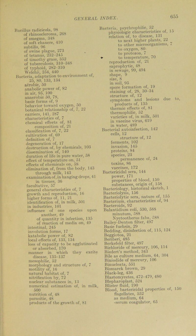 Goo Bacillus radicicola, 98 of rhinoscleroma, 268 of smegma, 348 of soft chancre, 410 subtilis, 96 of swine plague, 273 of tetanus, 232-245 of timothy grass, 352 of tuberculosis, 310-348 of typhoid, 282-310 Welchii, 254, 440 Bacteria, adaptation to environment of, 25, SO, 133, 134 aerobic, 50 anabolic power of, 82 in air, 95, 100^ anaerobic 50, 78, basic forms of, 9 behavior toward oxygen, 50 botanical relationship of, 7, 22 carriers, 141, 287 characteristics of, 7 chemical effects of, 81 composition of, 21 classification of, 7, 22 cultivation of, 69 definition of, 7 degeneration of, 17 destruction of, by chemicals, 103 dissemination of, 140 duration of life in pure water, 58 effect of temperature on, 51 effects of chemicals on, 58 elimination of, from the body, 143 through milk, 143 examination of, in hanging drops, 41 in tissues, 36 facultative, 57 general characteristics of, 7 growth and reproduction, 16 higher forms of, 11, 21 identification of, in milk, 501 in industries, 101 influence of one species upon another, 49 of quantity in infection, 135 of reaction of media on, 49 intestinal, 245 involution forms, 17 katabolic power of, 82 local effects of, 133, 134 loss of capacity to be agglutinated or absorbed, 170 manner in which they excite disease, 135-137 mesophilic, 52 morphology and structure of, 7 motility of, 16 natural habitat of, 7 nitrification by, 72 nuclear substances in, 13 numerical estimation of, in milk, 500 nutrition of, 48 parasitic, 48 Bacteria, psychrophilic, 52 physiologic characteristics of, lo relation of, to disease, 131 to next higher plants, 22 to other microorganisms, 7 to oxygen, 80 to protozoa, 7 *■ to temperature, 70 reproduction of, 21 saprophytic, 48 in sewage, 99, 494 shape, 9 size, 8 in soil, 95 spore formation of, 19 staining of, 28, 30-34 structure of, 12 symptoms and lesions due to, products of, 135 thermic effects of, 81 thermophilic; 52 varieties of, in milk, 501 in vaccine virus, 619 in water, 489 Bacterial autoinfection, 142 cells, 12 structure of, 12 ferments, 102 invasion, 145 proteins, 84 species, 23 permanence of, 24 toxins, 86 vaccines, 172 Bactericidal sera, 144 power, 171 properties of blood, 150 substances, origin of, 158 Bacteriology, historical sketch, 1 Bacteriolysis, 156 Bacteriolytic sera, nature of, 155 Bacterium, characteristics of, 94 Bacteroids, 92 Balantidium coli, 530, 588 minutum, 588 Nyctootherus faba, £88 Bailey-Denton filter, 497 Basic fuchsin, 29 Bedding, disinfection of, 115, 124 Beggiotoa, 21 Beriberi, 485 Berkefeld filter, 497 Bichloride of mercury, 106, 114 Biedert’s method, 343 Bile as culture medium, 64, 304 Biniodide of mercury, 106 Binucleata, 551 Bismarck brown, 29 Black-leg, 436 Blastomycetes, 472-479, 480 Blepharoplast, 524 Blister fluid, 190 Blood, bactericidal properties of, 150 flagellates, 552 as medium, 64