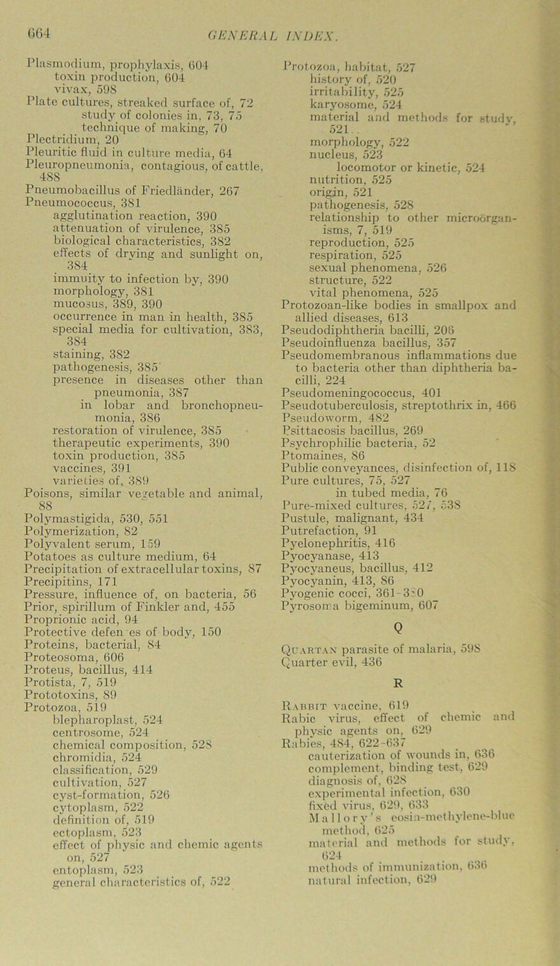 Plasmodium, prophylaxis, 604 toxin production, 604 vivax, 598 Plate cultures, streaked surface of, 72 study of colonies in, 73, 75 technique of making, 70 Plectridium, 20 Pleuritic fluid in culture media, 64 Pleuropneumonia, contagious, of cattle, 48S Pneumobacillus of Friedlander, 267 Pneumococcus, 381 agglutination reaction, 390 attenuation of virulence, 385 biological characteristics, 382 effects of drving and sunlight on, 384 immuity to infection by, 390 morphology, 381 mucosus, 389, 390 occurrence in man in health, 385 special media for cultivation, 383, 384 staining, 382 pathogenesis, 385 presence in diseases other than pneumonia, 387 in lobar and bronchopneu- monia, 386 restoration of virulence, 385 therapeutic experiments, 390 toxin production, 385 vaccines, 391 varieties of, 389 Poisons, similar vegetable and animal, 88 Polymastigida, 530, 551 Polymerization, 82 Polyvalent serum, 159 Potatoes as culture medium, 64 Precipitation of extracellular toxins, 87 Precipitins, 171 Pressure, influence of, on bacteria, 56 Prior, spirillum of Finlder and, 455 Proprionic acid, 94 Protective defen es of body, 150 Proteins, bacterial, 84 Proteosoma, 606 Proteus, bacillus, 414 Protista, 7, 519 Prototoxins, 89 Protozoa, 519 blepharoplast, 524 centrosome, 524 chemical composition, 528 chromidia, 524 classification, 529 cultivation, 527 cyst-formation, 526 cytoplasm, 522 definition of, 519 ectoplasm, 523 effect of physic and chemic agents on, 527 entoplasm, 523 general characteristics of, 522 Protozoa, habitat, 527 history of, 520 irritability, 525 karyosome, 524 material and methods for studv 521.. morphology, 522 nucleus, 523 locomotor or kinetic, 524 nutrition, 525 origin, 521 pathogenesis, 528 relationship to other microorgan- isms, 7, 519 reproduction, 525 respiration, 525 sexual phenomena, 526 structure, 522 vital phenomena, 525 Protozoan-like bodies in smallpox and allied diseases, 613 Pseudodiphtheria bacilli, 206 Pseudoinfluenza bacillus, 357 Pseudomembranous inflammations due to bacteria other than diphtheria ba- cilli, 224 Pseudomeningococcus, 401 Pseudotuberculosis, streptothrix in, 466 Pseudoworm, 482 Psittacosis bacillus, 269 Psychrophilic bacteria, 52 Ptomaines, 86 Public conveyances, disinfection of, 118 Pure cultures, 75, 527 in tubed media, 76 Pure-mixed cultures, 527, 53S Pustule, malignant, 434 Putrefaction, 91 Pyelonephritis, 416 Pyocyanase, 413 Pyocyaneus, bacillus, 412 Pyocyanin, 413, 86 Pyogenic cocci, 361 -3i0 Pyrosoma bigeminum, 607 Q Quartan parasite of malaria, 59S Quarter evil, 436 R Rabbit vaccine, 619 Rabic virus, effect of chemic and physic agents on. 629 Rabies, 4S4, 622-637 cauterization of wounds in, 636 complement, binding test, 629 diagnosis of, 628 experimental infection, 630 fixfed virus, 629, 633 Mall o r v ’ s eosin-methylene-blue method, 625 material and methods for study, 624 methods of immunization, 636 natural infection, 629