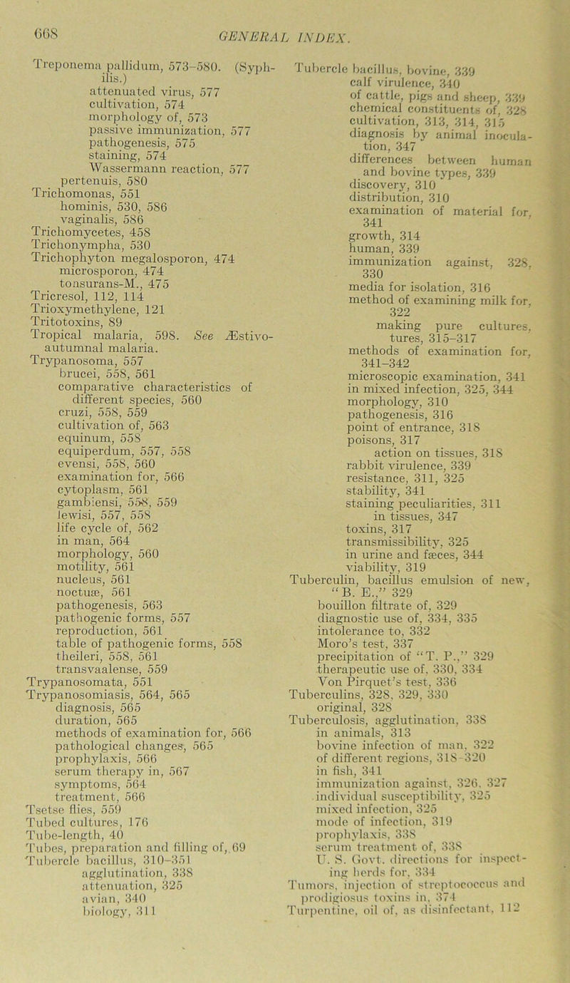 (36S Treponema pallidum, 573-580. (Syph- ilis.) attenuated virus, 577 cultivation, 574 morphology of, 573 passive immunization, 577 pathogenesis, 575 staining, 574 Wassermann reaction, 577 pertenuis, 580 Trichomonas, 551 hominis, 530, 5S6 vaginalis, 586 Trichomycetes, 458 Trichonympha, 530 Trichophyton megalosporon, 474 microsporon, 474 tonsurans-M., 475 Tricresol, 112, 114 Trioxymethylene, 121 Tritotoxins, 89 Tropical malaria, 598. See ^Estivo- autumnal malaria. Trypanosoma, 557 brucei, 558, 561 comparative characteristics of different species, 560 cruzi, 558, 559 cultivation of, 563 equinum, 558 equiperdum, 557, 558 evensi, 558, 560 examination for, 566 cytoplasm, 561 gambiensi, 558, 559 lewisi, 557, 558 life cycle of, 562 in man, 564 morphology, 560 motility, 561 nucleus, 561 noctuse, 561 pathogenesis, 563 pathogenic forms, 557 reproduction, 561 table of pathogenic forms, 558 theileri, 558, 561 transvaalense, 559 Trypanosomata, 551 Trypanosomiasis, 564, 565 diagnosis, 565 duration, 565 methods of examination for, 566 pathological changes-, 565 prophylaxis, 566 serum therapy in, 567 symptoms, 564 treatment, 566 Tsetse flies, 559 Tubed cultures, 176 Tube-length, 40 Tubes, preparation and filling of, 69 Tubercle bacillus, 310-351 agglutination, 338 attenuation, 325 avian, 340 biology, 311 Tubercle bacillus, bovine, 339 calf virulence, 340 of cattle, pigs and sheep, 339 chemical constituents of, 328 cultivation, 313, 314, 315 diagnosis by animal inocula- tion, 347 differences between human and bovine types, 339 discovery, 310 distribution, 310 examination of material for. 341 growth, 314 human, 339 immunization against, 328. 330 media for isolation, 316 method of examining milk for. 322 making pure cultures, tures, 315-317 methods of examination for, 341-342 microscopic examination, 341 in mixed infection, 325, 344 morphology, 310 pathogenesis, 316 point of entrance, 318 poisons, 317 action on tissues, 318 rabbit virulence, 339 resistance, 311, 325 stability, 341 staining peculiarities, 311 in tissues, 347 toxins, 317 transmissibility, 325 in urine and faeces, 344 viability, 319 Tuberculin, bacillus emulsion of new, “B. E.,” 329 bouillon filtrate of, 329 diagnostic use of, 334, 335 intolerance to, 332 Moro’s test, 337 precipitation of “T. P.,” 329 therapeutic use of. 330. 334 Von Pirquet's test, 336 Tuberculins, 32S. 329, 330 original, 32S Tuberculosis, agglutination, 338 in animals, 313 bovine infection of man, 322 of different regions, 318-320 in fish, 341 immunization against, 326, 327 individual susceptibility, 325 mixed infection, 325 mode of infection, 319 prophylaxis, 338 serum treatment of, 338 U. S. Govt, directions for inspect- ing herds for, 334 Tumors, injection of streptococcus and prodigiosus toxins in, 374 Turpentine, oil of, as disinfectant, 112