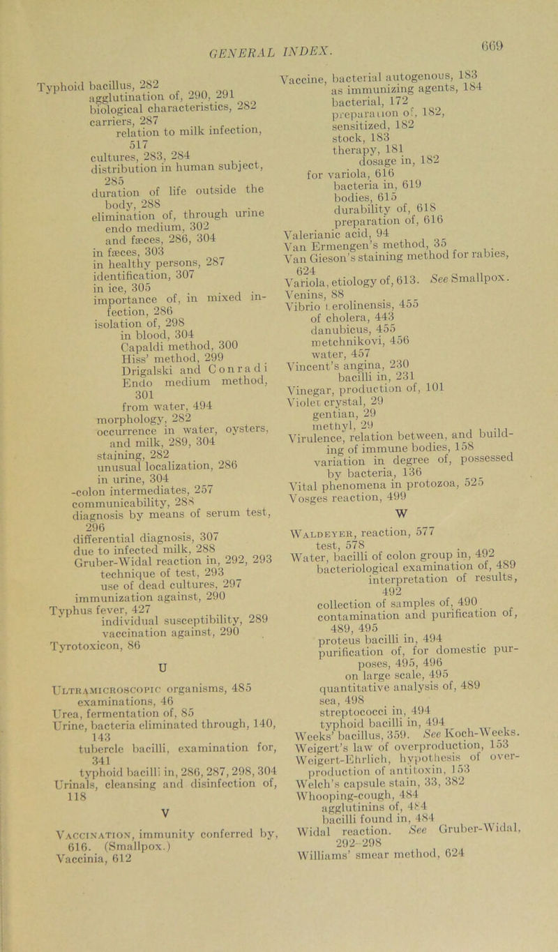 T yphoid bacillus, 282 agglutination of, 290, 291 biological characteristics, -8- carriers, 287 relation to milk infection, 517 cultures, 283, 284 distribution in human subject , 285 . • , a duration of life outside the body, 288 elimination of, through urine endo medium, 302 and feces, 286, 304 in feces, 303 in healthy persons, 287 identification, 307 in ice, 305 _ . . importance of, in mixed in- fection, 286 isolation of, 298 in blood, 304 Capaldi method, 300 Hiss’ method, 299 Drigalski and Con r a d i Endo medium method, 301 from water, 494 morphology, 282 occurrence in water, oysters, and milk, 289, 304 staining, 282 unusual localization, 286 in urine, 304 -colon intermediates, 257 communicability, 288 diagnosis by means of serum test, 296 differential diagnosis, 307 due to infected milk, 288 Gruber-Widal reaction in, 292, 293 technique of test, 293 use of dead cultures, 297 immunization against, 290 Tvphus fever, 427 individual susceptibility, 289 vaccination against, 290 Tyrotoxicon, 86 U Ultramicroscopic organisms, 485 examinations, 46 Urea, fermentation of, 85 Urine, bacteria eliminated through, 140, 14:3 tubercle bacilli, examination for, 341 typhoid bacilli in, 286, 287, 298, 304 Urinals, cleansing and disinfection of, 118 V Vaccination, immunity conferred by, 616. (Smallpox.) Vaccinia, 612 Vaccine, bacterial autogenous, 183 as immunizing agents, 184 bacterial, 172 preparation o\, 182, sensitized, 182 stock,183 therapy, 181 dosage in, 182 for variola, 616 bacteria in, 619 bodies, 615 durability of, 618 preparation of, 616 Valerianic acid, 94 Van Ermengen’s method, 35 Van Gieson’s staining method lor rabies. See Smallpox. 624 Variola, etiology of, 613. Venins, 88 Vibrio I. erolinensis, 455 of cholera, 443 danubicus, 455 _ metchnikovi, 456 water, 457 Vincent’s angina, 230 bacilli in, 231 Vinegar, production of, Violet, crystal, 29 gentian, 29 inGthyl) 29 Virulence, relation between, and build- ing of immune bodies, 158 variation in degree of, possessed by bacteria, 136 _ Vital phenomena in protozoa, 52a Vnso-ps reaction. 499 101 W Waldeyer, reaction, 577 test, 578 . Water, bacilli of colon group m, 492 bacteriological examination ot, 489 interpretation of results, 492 collection of samples of, 490 contamination and purification ot, 489, 495 proteus bacilli in, 494 purification of, for domestic pur- poses, 495, 496 on large scale, 495 quantitative analysis of, 489 sea, 498 streptococci in, 494 typhoid bacilli in, 494 Weeks’ bacillus, 35!). See Koch-Weeks. Weigert’s law of overproduction, lo3 Weigert-Ehrlich, hypothesis of over- production of antitoxin, 153 Welch’s capsule stain, 33, 382 Whooping-cough, 484 agglutinins of, 484 bacilli found in, 484 Widal reaction. See Gruber-Widal, 292-298 Williams’ smear method, 624