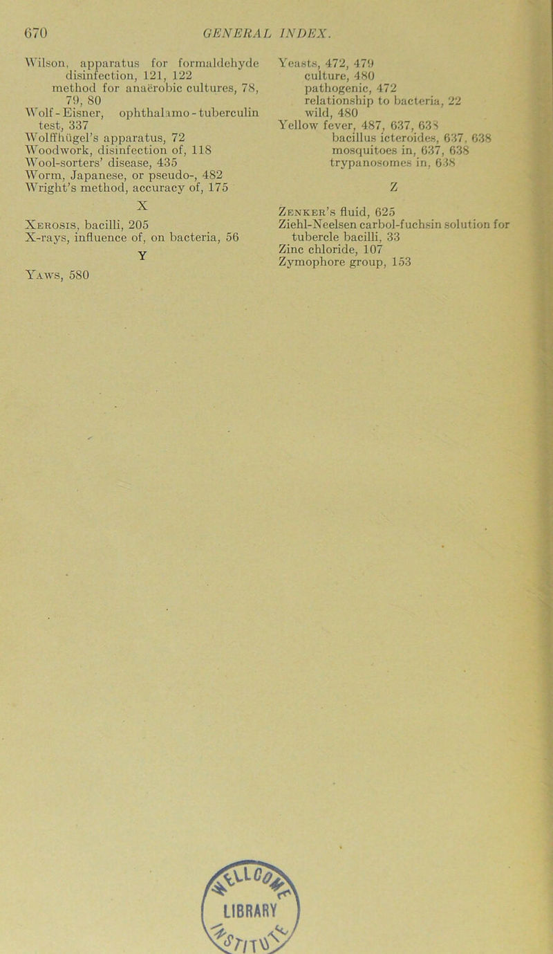 Wilson, apparatus for formaldehyde disinfection, 121, 122 method for anaerobic cultures, 78, 79, 80 Wolf - Eisner, ophthalamo - tuberculin test, 337 Wolffhflgel’s apparatus, 72 Woodwork, disinfection of, 118 Wool-sorters’ disease, 435 Worm, Japanese, or pseudo-, 482 Wright’s method, accuracy of, 175 X Xerosis, bacilli, 205 X-rays, influence of, on bacteria, 56 Y Yaws, 580 Yeasts, 472, 479 culture, 480 pathogenic, 472 relationship to bacteria, 22 wild, 480 Yellow fever, 487, 637, 633 bacillus icteroides, 637. 638 mosquitoes in, 637, 638 trypanosomes in, 638 Z Zenker’s fluid, 625 Ziehl-Neelsen carbol-fuchsin solution for tubercle bacilli, 33 Zinc chloride, 107 Zymophore group, 153
