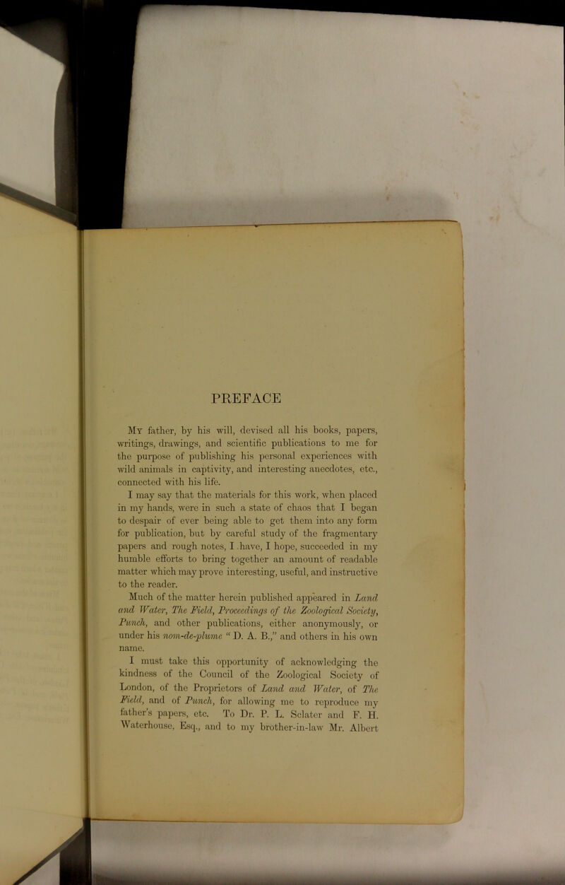 PREFACE My father, by his will, devised all his books, papers, writings, drawings, and scientific publications to me for the purpose of publishing his personal experiences with ■wild animals in captivity, and interesting anecdotes, etc., connected with his life. I may say that the materials for this work, when placed in my hands, were in such a state of chaos that I began to despair of ever being able to get them into any form for publication, but by careful study of the fragmentary papers and rough notes, I have, I hope, succeeded in my humble efforts to bring together an amount of readable matter which may prove interesting, useful, and instructive to the reader. Much of the matter herein published appeared in Land ancl Water, The Field, Proceedings of the Zoological Society, Punch, and other publications, either anonymously, or under his nom-de-phtmc “ D. A. B.,” and others in his own name. I must take this opportunity of acknowledging the kindness of the Council of the Zoological Society of London, of the Proprietors of Land and Water, of The Field, and of Punch, for allowing me to reproduce my father’s papers, etc. To Dr. P. L. Sclater and F. H. Waterhouse, Esq., and to my brother-in-law Mr. Albert