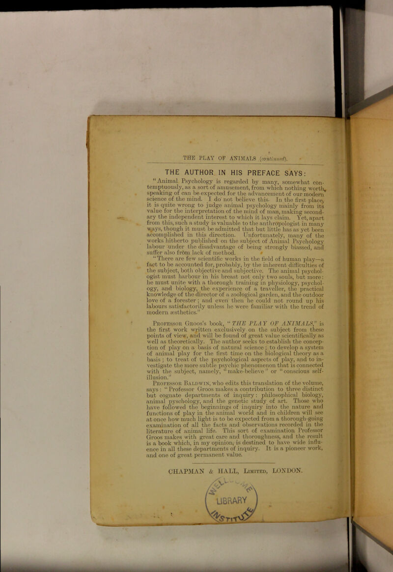 — THE PLAY OF ANIMALS (continued). THE AUTHOR IN HIS PREFACE SAYS: “Animal Psychology is regarded by many, somewhat con- temptuously, as a sort of amusement, from which nothing worth- speaking of can be expected for the advancement of our modem science of the mind. I do' not believe this. In the first place, it is quite wrong to judge animal psychology mainly from its value for the interpretation of the mind of man, making second- ary the independent interest to which it lays claim. Yet, apart from this, such a study is valuable to the anthropologist in many ways, though it must be admitted that but little has as yet been accomplished in this direction. Unfortunately, many of the works hitherto published on the subject of Animal Psychology labour under the disadvantage of being strongly biassed, and suffer also from lack of method. “ There are few scientific works in the field of human play—a fact to be accounted for, probably, by the inherent difficulties of the subject, both objective and subjective. The animal psychol- ogist must harbour in his breast not only two souls, but more: he must unite with a thorough training in physiology, psychol- ogy, and biology, the experience of a traveller, the practical knowledge of the director of a zoological garden, and the outdoor love of a forester; and even then he could not round up his labours satisfactorily unless he were familiar with the trend of modern aesthetics.” Professor Groos’s book, “ THE PLAY OF ANIMALS;’ is the first work written exclusively on the subject from these points of view, and will be found of great value scientifically as well as theoretically. The author seeks to establish the concep- tion of play on a basis of natural science ; to develop a system of animal play for the first time on the biological theory as a basis ; to treat of the psychological aspects of play, and to in- vestigate the more subtle psychic phenomenon that is connected with the subject, namely, “make-believe” or “conscious self- illusion.” Professor Baldwin, who edits this translation of the volume, says: “Professor Groos makes a contribution to three distinct but cognate departments of inquiry: philosophical biology, animal pyschology, and the genetic study of art. Those who have followed the beginnings of inquiry into the nature and functions of play in the animal world and in children will see at once how much light is to be expected from a thorough-going examination of all the facts and observations recorded in the literature of animal life. This sort of examination Professor Groos makes with great care and thoroughness, and the result is a book which, in my opinion, is destined to have wide influ- ence in all these departments of inquiry. It is a pioneer work, and one of great permanent value. CHAPMAN & HALL, Limited, LONDON.