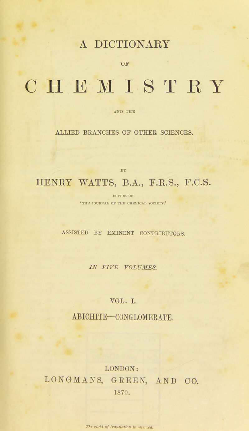 A DICTIONARY OF CHEMISTRY AND THE ALLIED BRANCHES OF OTHER SCIENCES. BY HENRY WATTS, B.A., F.R.S., F.C.S. EDITOR OF ‘THE JOURNAL OF THE CHEMICAL SOCIETY.* ASSISTED BY EMINENT CONTBIBUTOKS. IN FIVE VOLUMES. VOL. I. ABICHITE—CONGLOMERATE. LONDON: LONGMANS, GREEN, AND CO. 1870. The riiiht of translation is reserved.