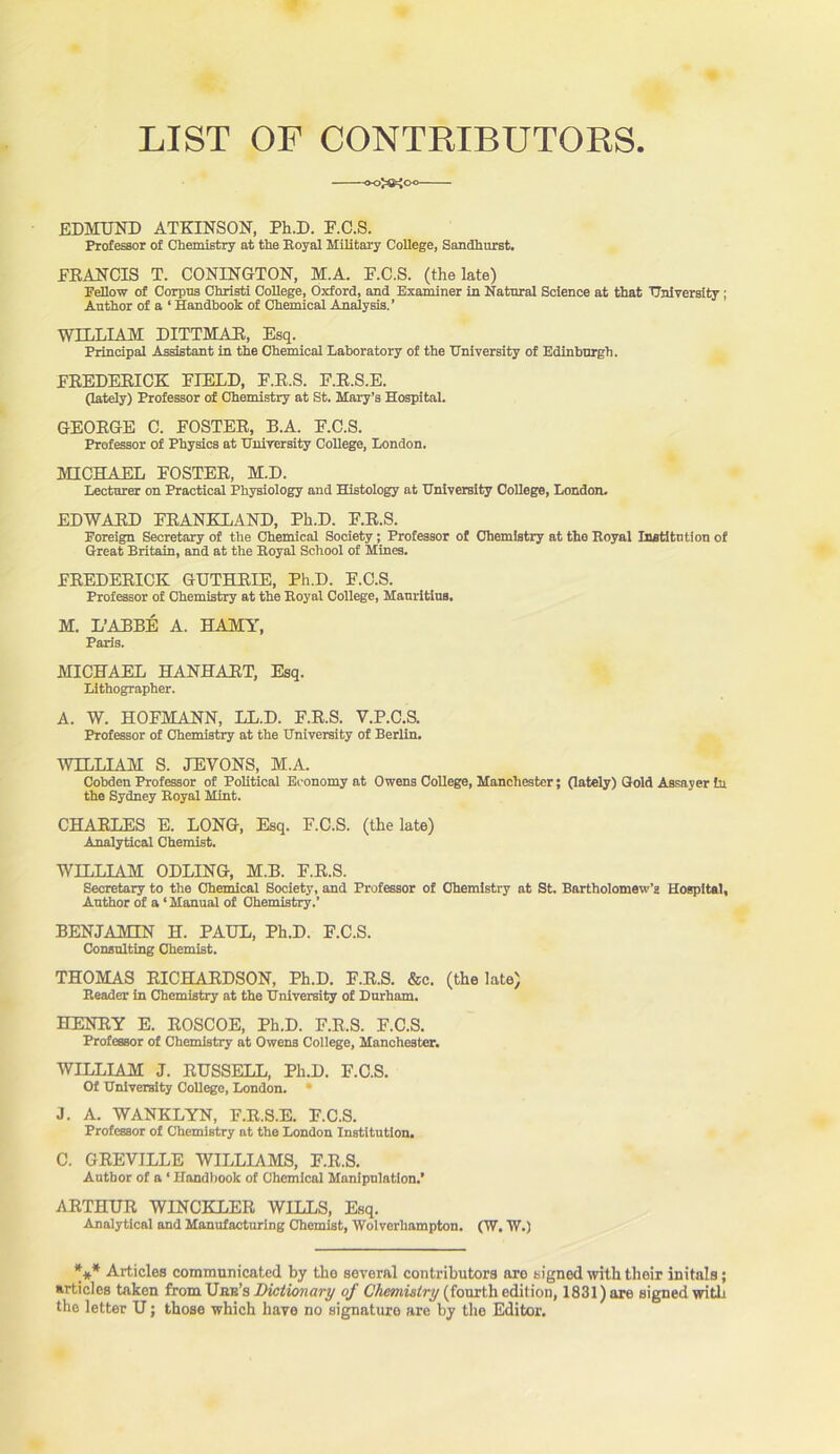 LIST OF CONTRIBUTORS. -OO^M EDMUND ATKINSON, Ph.D. F.C.S. Professor of Chemistry at the Royal Military College, Sandhurst. FRANCIS T. CONINGTON, M.A. F.C.S. (the late) Fellow of Corpus Christi College, Oxford, and Examiner in Natural Science at that University ; Author of a ‘ Handbook of Chemical Analysis.’ WILLIAM DITTMAR, Esq. Principal Assistant in the Chemical Laboratory of the University of Edinburgh. FREDERICK FIELD, F.R.S. F.R.S.E. (lately) Professor of Chemistry at St. Mary’s Hospital. GEORGE C. FOSTER, B.A. F.C.S. Professor of Physics at University College, London. MICHAEL FOSTER, M.D. Lecturer on Practical Physiology and Histology at University College, London. EDWARD FRANKLAND, Ph.D. F.R.S. Foreign Secretary of the Chemical Society; Professor of Chemistry at the Royal Institution of Great Britain, and at the Royal School of Mines. FREDERICK GUTHRIE, Ph.D. F.C.S. Professor of Chemistry at the Royal College, Mauritius. M. L’ABBE A. HAMY, Paris. MICHAEL HANHART, Esq. Lithographer. A. W. HOFMANN, LL.D. F.R.S. V.P.C.S. Professor of Chemistry at the University of Berlin. WILLIAM S. JEVONS, M.A. Cobden Professor of Political Economy at Owens College, Manchester; (lately) Gold Assayer hi the Sydney Royal Mint. CHARLES E. LONG, Esq. F.C.S. (the late) Analytical Chemist. WILLIAM ODLING, M.B. F.R.S. Secretary to the Chemical Society, and Professor of Chemistry at St. Bartholomew’s Hospital, Author of a ‘Manual of Chemistry.’ BENJAMIN H. PAUL, Ph.D. F.C.S. Consulting Chemist. THOMAS RICHARDSON, Ph.D. F.R.S. &c. (the late) Reader in Chemistry at the University of Durham. HENRY E. ROSCOE, Ph.D. F.R.S. F.C.S. Professor of Chemistry at Owens College, Manchester. WILLIAM J. RUSSELL, Ph.D. F.C.S. Of University College, London. • J. A. WANKLYN, F.R.S.E. F.C.S. Professor of Chemistry at the London Institution. C. GREVILLE WILLIAMS, F.R.S. Author of a ‘ Handbook of Chemical Manipulation.’ ARTHUR WINCKLER WILLS, Esq. Analytical and Manufacturing Chemist, Wolverhampton. (W. W.) *** Articles communicated by the sevoral contributors aro signed with their initals; articles taken from Unn’s Dictionary of Chemistry (fourth edition, 1831) are signed with the letter U; those which have no signature are by the Editor.
