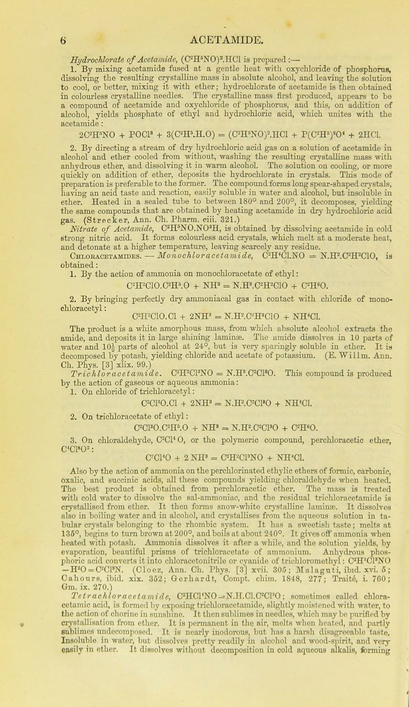 Hydrochlorate of Acetamide, (C2H5N0)2.1IC1 is prepared:— 1. By mixing acetamide fused at a gentle heat with oxychloride of phosphorus, dissolving the resulting crystalline mass in absolute alcohol, and leaving the solution to cool, or better, mixing it with ether; hydroehlorate of acetamide is then obtained in colourless crystalline needles. The crystalline mass first produced, appears to be a compound of acetamide and oxychloride of phosphorus, and this, on addition of alcohol, yields phosphate of ethyl and hydrochloric acid, which unites with the acetamide: 2C2H5NO + POC13 + 3(C2H5.H.O) = (C'-IPNO)-.IICl + P(C2H5)30< + 2HC1. 2. By directing a stream of dry hydrochloric acid gas on a solution of acetamide in alcohol and ether cooled from without, washing the resulting crystalline mass with anhydrous ether, and dissolving it in warm alcohol. The solution on cooling, or more quickly on addition of ether, deposits the hydrochlorate in crystals. This mode of preparation is preferable to the former. The compound forms long spear-shaped crystals, having an acid taste and reaction, easily soluble in water and alcohol, but insoluble in ether. Heated in a sealed tube to between 180° and 200°, it decomposes, yielding the same compounds that are obtained by heating acetamide in dry hydrochloric acid gas. (Strecker, Ann. Ch. Pharm. ciii. 321.) Nitrate of Acetamide, C2H5N0.N03H, is obtained by dissolving acetamide in cold strong nitric acid. It forms colourless acid crystals, which melt at a moderate heat, and detonate at a higher temperature, leaving scarcely any residue. Chxoracetamides. — Monochloracetamide, CTI'Cl.NO = N.H2.C2H2C10, is obtained: 1. By the action of ammonia on monoehloraeetate of ethyl: C2H2C10.C2H5.0 + NH3 = N.H2.C2H2C10 + C2H60. 2. By bringing perfectly dry ammoniacal gas in contact with chloride of mono- chloracetyl: C2H2C10.C1 + 2NH3 = N.H'-’.CTPCIO + NH4C1. The product is a white amorphous mass, from which absolute alcohol extracts the amide, and deposits it in large shining laminae. The amide dissolves in 10 parts of water and 10§ parts of alcohol at 24°, but is very sparingly soluble in ether. It is decomposed by potash, yielding chloride and acetate of potassium. (E. 'Willm. Ann. Ch. Phys. [3] xlix. 99.) Trichloracetamide. C2H2C13N0 = N.IF.C2C130. This compound is produced by the action of gaseous or aqueous ammonia: 1. On chloride of txichloracetyl: C2C130.C1 + 2NH3 = N.II2.C2C130 + NH4C1. 2. On triehloracetate of ethyl: C2C130.C2H5.0 + NH3 = N.H2.C2C130 + C2H60. 3. On chloraldehyde, C2C14 0, or the polymeric compound, perchloracetic ether, CCFO2: C!C140 + 2 Nil3 = C2H2C13N0 + NII’Cl. Also by the action of ammonia on the perchlorinated ethylic ethers of formic, carbonic, oxalic, and succinic acids, all these compounds yielding chloraldehyde when heated. The best product is obtained from perchloracetic ether. The mass is treated with cold water to dissolve the sal-ammoniac, and the residual trichloraeetamide is crystallised from ether. It then forms snow-white crystalline laminae. It dissolves also in boiling water and in alcohol, and crystallises from the aqueous solution in ta- bular crystals belonging to the rhombic system. It has a sweetish taste; melts at 135°, begins to turn brown at 200°, and boils at about 240°. It gives off1 ammonia when heated with potash. Ammonia dissolves it after a while, and the solution yields, by evaporation, beautiful prisms of triehloracetate of ammonium. Anhydrous phos- phoric acid converts it into cliloracetonitrile or cyanide of triehloromethyl: C2H2C13N0 — H20 = C2C13N. (Cloez, Ann. Ch. Phys. [3] xvii. 305; Malaguti, ibid. xvi. 5 ; Cahours, ibid. xix. 352; Gerhardt, Compt. cliim. 1848, 277; Traits, i. 760; Gm. ix. 270.) Tctrachloracetamide, CHICl'NO — N.H.C1.C2C130 ; sometimes called chlora- cetamic acid, is formed by exposing trichloraeetamide, slightly moistened with water, to the action of chorine in sunsh inc. It then sublimes in needles, which may be purified by crystallisation from ether. It is permanent in the air, melts when heated, and partly sublimes undecomposed. It is nearly inodorous, but has a harsh disagreeable taste. Insoluble in water, but dissolves pretty readily in alcohol and wood-spirit, and very easily In ether. It dissolves without decomposition in cold aqueous alkalis, forming