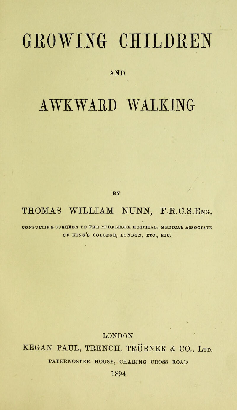 AND AWKWARD WALKING BY THOMAS WILLIAM NUNN, F.R.C.S.Eng. CONSULTING SURGEON TO THE MIDDLESEX HOSPITAL, MEDICAL ASSOCIATE OP KING’S COLLEGE, LONDON, ETC., ETC. LONDON KEGAN PAUL, TRENCH, TRUBNER & CO., Ltd. PATERNOSTER HOUSE, CHARING CROSS ROAD 1894