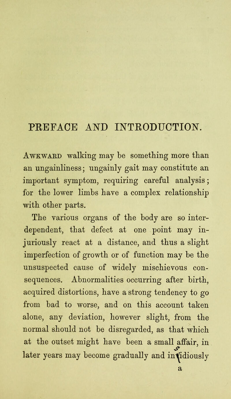 PREFACE AND INTRODUCTION. Awkward walking may be something more than an ungainliness; nngainly gait may constitute an important symptom, requiring careful analysis; for the lower limbs have a complex relationship with other parts. The various organs of the body are so inter- dependent, that defect at one point may in- juriously react at a distance, and thus a slight imperfection of growth or of function may be the unsuspected cause of widely mischievous con- sequences. Abnormalities occurring after birth, acquired distortions, have a strong tendency to go from bad to worse, and on this account taken alone, any deviation, however slight, from the normal should not be disregarded, as that which at the outset might have been a small affair, in later years may become gradually and insidiously