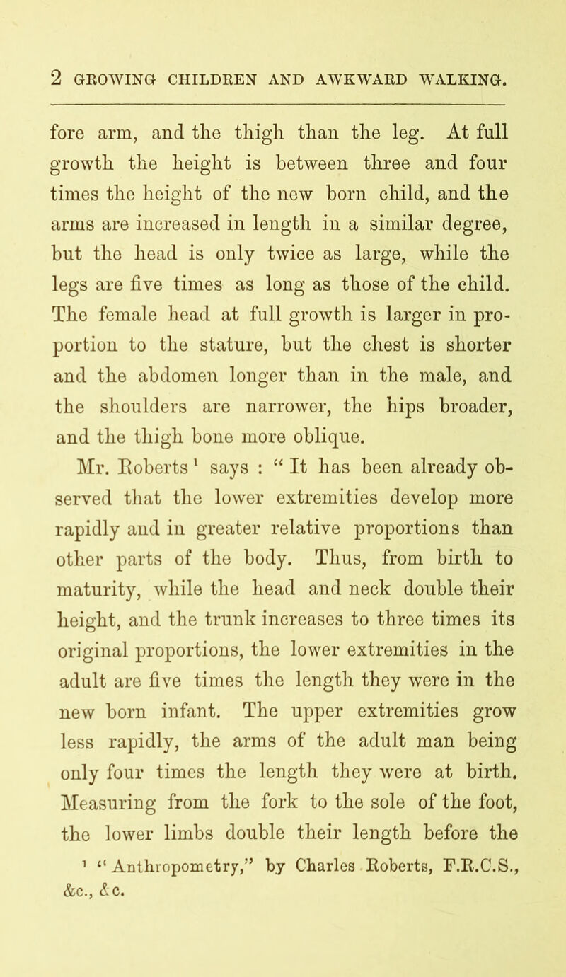 fore arm, and the thigh than the leg. At full growth the height is between three and four times the height of the new born child, and the arms are increased in length in a similar degree, but the head is only twice as large, while the legs are five times as long as those of the child. The female head at full growth is larger in pro- portion to the stature, but the chest is shorter and the abdomen longer than in the male, and the shoulders are narrower, the hips broader, and the thigh bone more oblique. Mr. Eoberts 1 says : “ It has been already ob- served that the lower extremities develop more rapidly and in greater relative proportions than other parts of the body. Thus, from birth to maturity, while the head and neck double their height, and the trunk increases to three times its original proportions, the lower extremities in the adult are five times the length they were in the new born infant. The upper extremities grow less rapidly, the arms of the adult man being only four times the length they were at birth. Measuring from the fork to the sole of the foot, the lower limbs double their length before the 1 “ Anthropometry,” by Charles Roberts, F.R.C.S., &c., Ac.