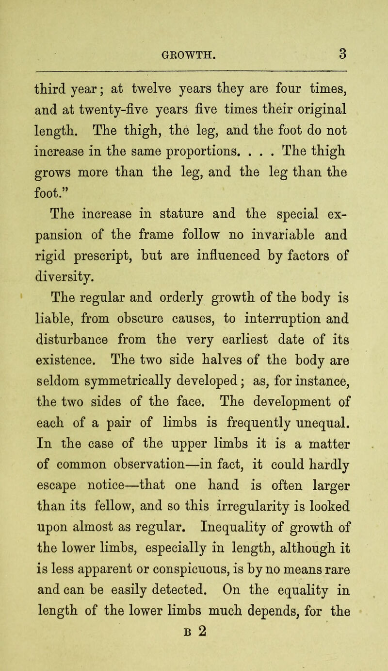 third year; at twelve years they are four times, and at twenty-five years five times their original length. The thigh, the leg, and the foot do not increase in the same proportions. . . . The thigh grows more than the leg, and the leg than the foot.” The increase in stature and the special ex- pansion of the frame follow no invariable and rigid prescript, but are influenced by factors of diversity. The regular and orderly growth of the body is liable, from obscure causes, to interruption and disturbance from the very earliest date of its existence. The two side halves of the body are seldom symmetrically developed; as, for instance, the two sides of the face. The development of each of a pair of limbs is frequently unequal. In the case of the upper limbs it is a matter of common observation—in fact, it could hardly escape notice—that one hand is often larger than its fellow, and so this irregularity is looked upon almost as regular. Inequality of growth of the lower limbs, especially in length, although it is less apparent or conspicuous, is by no means rare and can he easily detected. On the equality in length of the lower limbs much depends, for the b 2