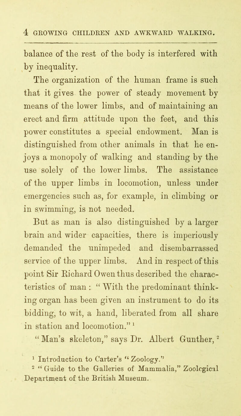 balance of the rest of the body is interfered with by inequality. The organization of the human frame is such that it gives the power of steady movement by means of the lower limbs, and of maintaining an erect and firm attitude upon the feet, and this power constitutes a special endowment. Man is distinguished from other animals in that he en- joys a monopoly of walking and standing by the use solely of the lower limbs. The assistance of the upper limbs in locomotion, unless under emergencies such as, for example, in climbing or in swimming, is not needed. But as man is also distinguished by a larger brain and wider capacities, there is imperiously demanded the unimpeded and disembarrassed service of the upper limbs. And in respect of this point Sir Richard Owen thus described the charac- teristics of man : “ With the predominant think- ing organ has been given an instrument to do its bidding, to wit, a hand, liberated from all share in station and locomotion.” 1 “ Man’s skeleton,” says Dr. Albert Gunther,2 1 Introduction to Carter’s “ Zoology.’’ 2 “ Guide to the Galleries of Mammalia,” Zoological Department of the British Museum.