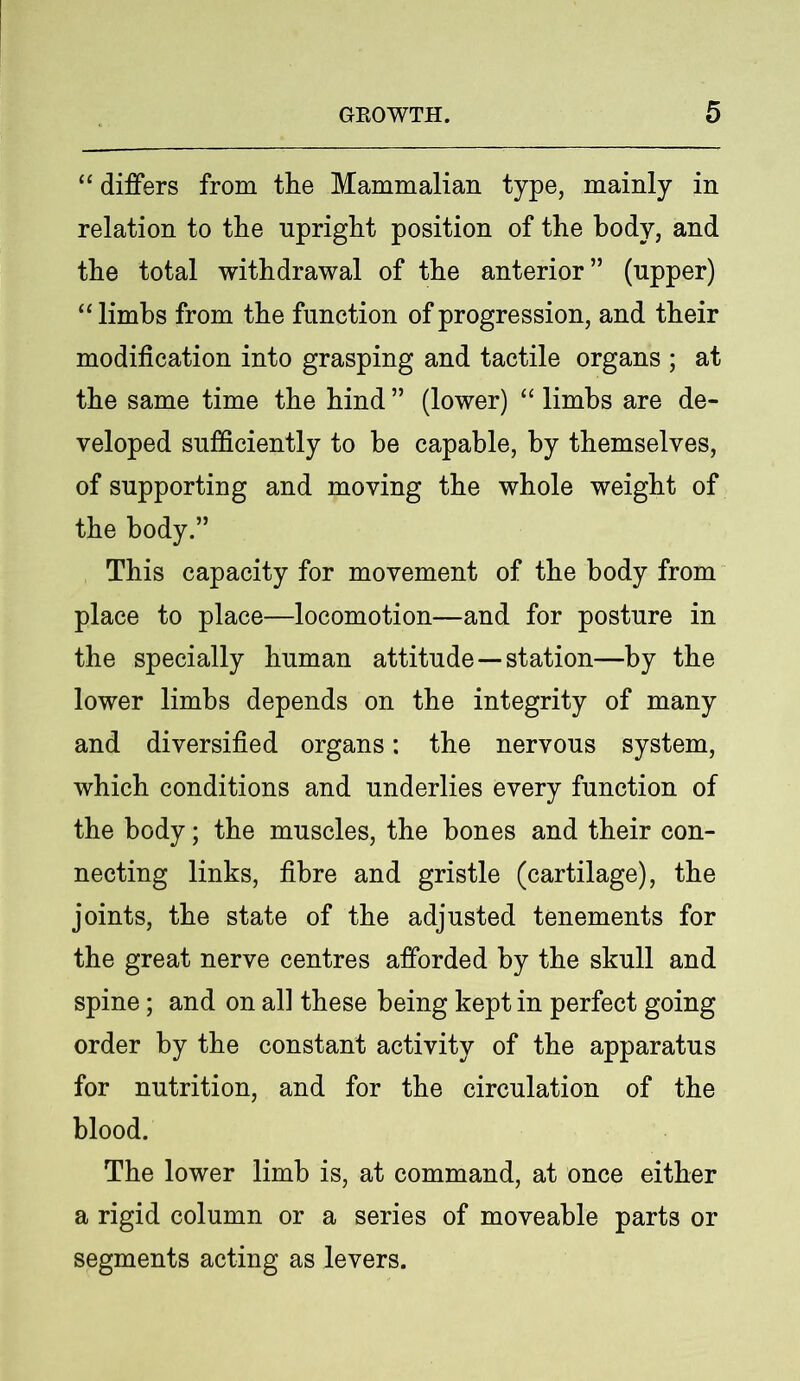 “ differs from the Mammalian type, mainly in relation to the upright position of the body, and the total withdrawal of the anterior” (upper) “ limbs from the function of progression, and their modification into grasping and tactile organs ; at the same time the hind ” (lower) “ limbs are de- veloped sufficiently to be capable, by themselves, of supporting and moving the whole weight of the body.” This capacity for movement of the body from place to place—locomotion—and for posture in the specially human attitude—station—by the lower limbs depends on the integrity of many and diversified organs: the nervous system, which conditions and underlies every function of the body; the muscles, the hones and their con- necting links, fibre and gristle (cartilage), the joints, the state of the adjusted tenements for the great nerve centres afforded by the skull and spine; and on all these being kept in perfect going order by the constant activity of the apparatus for nutrition, and for the circulation of the blood. The lower limb is, at command, at once either a rigid column or a series of moveable parts or segments acting as levers.