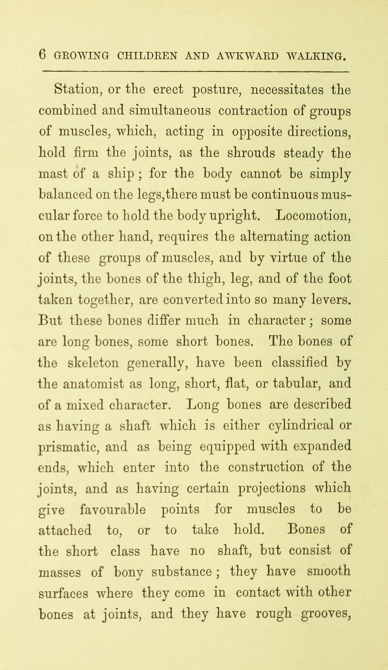 Station, or the erect posture, necessitates the combined and simultaneous contraction of groups of muscles, which, acting in opposite directions, hold firm the joints, as the shrouds steady the mast of a ship ; for the body cannot be simply balanced on the legs,there must be continuous mus- cular force to hold the body upright. Locomotion, on the other hand, requires the alternating action of these groups of muscles, and by virtue of the joints, the bones of the thigh, leg, and of the foot taken together, are converted into so many levers. But these bones differ much in character; some are long bones, some short bones. The bones of the skeleton generally, have been classified by the anatomist as long, short, flat, or tabular, and of a mixed character. Long bones are described as having a shaft which is either cylindrical or prismatic, and as being equipped with expanded ends, which enter into the construction of the joints, and as having certain projections which give favourable points for muscles to be attached to, or to take hold. Bones of the short class have no shaft, but consist of masses of bony substance; they have smooth surfaces where they come in contact with other bones at joints, and they have rough grooves,